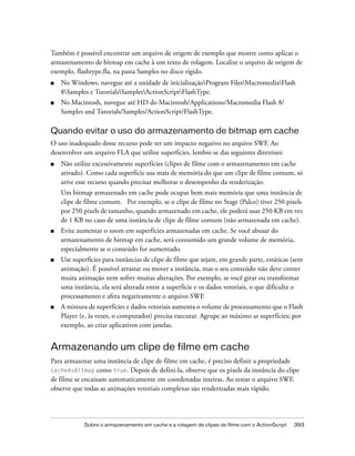 Também é possível encontrar um arquivo de origem de exemplo que mostre como aplicar o
armazenamento de bitmap em cache à um texto de rolagem. Localize o arquivo de origem de
exemplo, flashtype.fla, na pasta Samples no disco rígido.
■   No Windows, navegue até a unidade de inicializaçãoProgram FilesMacromediaFlash
    8Samples e TutorialsSamplesActionScriptFlashType.
■   No Macintosh, navegue até HD do Macintosh/Applications/Macromedia Flash 8/
    Samples and Tutorials/Samples/ActionScript/FlashType.

Quando evitar o uso do armazenamento de bitmap em cache
O uso inadequado desse recurso pode ter um impacto negativo no arquivo SWF. Ao
desenvolver um arquivo FLA que utilize superfícies, lembre-se das seguintes diretrizes:
■   Não utilize excessivamente superfícies (clipes de filme com o armazenamento em cache
    ativado). Como cada superfície usa mais de memória do que um clipe de filme comum, só
    ative esse recurso quando precisar melhorar o desempenho da renderização.
    Um bitmap armazenado em cache pode ocupar bem mais memória que uma instância de
    clipe de filme comum. Por exemplo, se o clipe de filme no Stage (Palco) tiver 250 pixels
    por 250 pixels de tamanho, quando armazenado em cache, ele poderá usar 250 KB em vez
    de 1 KB no caso de uma instância de clipe de filme comum (não armazenada em cache).
■   Evite aumentar o zoom em superfícies armazenadas em cache. Se você abusar do
    armazenamento de bitmap em cache, será consumido um grande volume de memória,
    especialmente se o conteúdo for aumentado.
■   Use superfícies para instâncias de clipe de filme que sejam, em grande parte, estáticas (sem
    animação). É possível arrastar ou mover a instância, mas o seu conteúdo não deve conter
    muita animação nem sofrer muitas alterações. Por exemplo, se você girar ou transformar
    uma instância, ela será alterada entre a superfície e os dados vetoriais, o que dificulta o
    processamento e afeta negativamente o arquivo SWF.
■   A mistura de superfícies e dados vetoriais aumenta o volume de processamento que o Flash
    Player (e, às vezes, o computador) precisa executar. Agrupe ao máximo as superfícies; por
    exemplo, ao criar aplicativos com janelas.


Armazenando um clipe de filme em cache
Para armazenar uma instância de clipe de filme em cache, é preciso definir a propriedade
cacheAsBitmap como true. Depois de defini-la, observe que os pixels da instância do clipe
de filme se encaixam automaticamente em coordenadas inteiras. Ao testar o arquivo SWF,
observe que todas as animações vetoriais complexas são renderizadas mais rápido.




            Sobre o armazenamento em cache e a rolagem de clipes de filme com o ActionScript   393
 