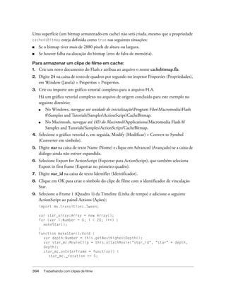 Uma superfície (um bitmap armazenado em cache) não será criada, mesmo que a propriedade
cacheAsBitmap esteja definida como true nas seguintes situações:

■    Se o bitmap tiver mais de 2880 pixels de altura ou largura.
■    Se houver falha na alocação do bitmap (erro de falta de memória).

Para armazenar um clipe de filme em cache:
1.   Crie um novo documento do Flash e atribua ao arquivo o nome cachebitmap.fla.
2.   Digite 24 na caixa de texto de quadros por segundo no inspetor Properties (Propriedades),
     em Window (Janela) > Properties > Properties.
3.   Crie ou importe um gráfico vetorial complexo para o arquivo FLA.
     Há um gráfico vetorial complexo no arquivo de origem concluído para este exemplo no
     seguinte diretório:
     ■    No Windows, navegue até unidade de inicializaçãoProgram FilesMacromediaFlash
          8Samples and TutorialsSamplesActionScriptCacheBitmap.
     ■    No Macintosh, navegue até HD do Macintosh/Applications/Macromedia Flash 8/
          Samples and Tutorials/Samples/ActionScript/CacheBitmap.
4.   Selecione o gráfico vetorial e, em seguida, Modify (Modificar) > Convert to Symbol
     (Converter em símbolo).
5.   Digite star na caixa de texto Name (Nome) e clique em Advanced (Avançado) se a caixa de
     diálogo ainda não estiver expandida.
6.   Selecione Export for ActionScript (Exportar para ActionScript), que também seleciona
     Export in first frame (Exportar no primeiro quadro).
7.   Digite star_id na caixa de texto Identifier (Identificador).
8.   Clique em OK para criar o símbolo do clipe de filme com o identificador de vinculação
     Star.
9.   Selecione o Frame 1 (Quadro 1) da Timeline (Linha de tempo) e adicione o seguinte
     ActionScript ao painel Actions (Ações):
     import mx.transitions.Tween;

     var star_array:Array = new Array();
     for (var i:Number = 0; i < 20; i++) {
       makeStar();
     }
     function makeStar():Void {
       var depth:Number = this.getNextHighestDepth();
       var star_mc:MovieClip = this.attachMovie("star_id", "star" + depth,
       depth);
       star_mc.onEnterFrame = function() {
          star_mc._rotation += 5;



394      Trabalhando com clipes de filme
 
