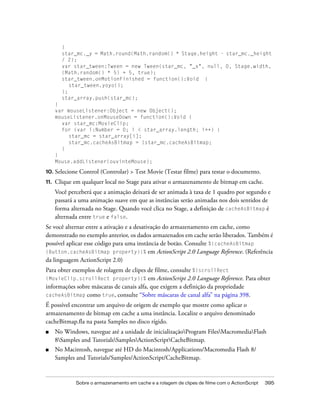 }
        star_mc._y = Math.round(Math.random() * Stage.height - star_mc._height
        / 2);
        var star_tween:Tween = new Tween(star_mc, "_x", null, 0, Stage.width,
        (Math.random() * 5) + 5, true);
        star_tween.onMotionFinished = function():Void {
           star_tween.yoyo();
        };
        star_array.push(star_mc);
      }
      var mouseListener:Object = new Object();
      mouseListener.onMouseDown = function():Void {
        var star_mc:MovieClip;
        for (var i:Number = 0; i < star_array.length; i++) {
           star_mc = star_array[i];
           star_mc.cacheAsBitmap = !star_mc.cacheAsBitmap;
        }
      }
      Mouse.addListener(ouvinteMouse);

10. Selecione   Control (Controlar) > Test Movie (Testar filme) para testar o documento.
11.   Clique em qualquer local no Stage para ativar o armazenamento de bitmap em cache.
      Você perceberá que a animação deixará de ser animada à taxa de 1 quadro por segundo e
      passará a uma animação suave em que as instâncias serão animadas nos dois sentidos de
      forma alternada no Stage. Quando você clica no Stage, a definição de cacheAsBitmap é
      alternada entre true e false.
Se você alternar entre a ativação e a desativação do armazenamento em cache, como
demonstrado no exemplo anterior, os dados armazenados em cache serão liberados. Também é
possível aplicar esse código para uma instância de botão. Consulte %{cacheAsBitmap
(Button.cacheAsBitmap property)}% em ActionScript 2.0 Language Reference. (Referência
da linguagem ActionScript 2.0)
Para obter exemplos de rolagem de clipes de filme, consulte %{scrollRect
(MovieClip.scrollRect property)}% em ActionScript 2.0 Language Reference. Para obter
informações sobre máscaras de canais alfa, que exigem a definição da propriedade
cacheAsBitmap como true, consulte “Sobre máscaras de canal alfa” na página 398.
É possível encontrar um arquivo de origem de exemplo que mostre como aplicar o
armazenamento de bitmap em cache a uma instância. Localize o arquivo denominado
cacheBitmap.fla na pasta Samples no disco rígido.
■     No Windows, navegue até a unidade de inicializaçãoProgram FilesMacromediaFlash
      8Samples and TutorialsSamplesActionScriptCacheBitmap.
■     No Macintosh, navegue até HD do Macintosh/Applications/Macromedia Flash 8/
      Samples and Tutorials/Samples/ActionScript/CacheBitmap.


              Sobre o armazenamento em cache e a rolagem de clipes de filme com o ActionScript   395
 