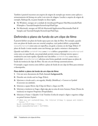 Também é possível encontrar um arquivo de origem de exemplo que mostre como aplicar o
armazenamento de bitmap em cache à um texto de rolagem. Localize o arquivo de origem de
exemplo, flashtype.fla, na pasta Samples no disco rígido.
■    No Windows, navegue até a unidade de inicializaçãoProgram FilesMacromediaFlash
     8Samples e TutorialsSamplesActionScriptFlashType.
■    No Macintosh, navegue até HD do Macintosh/Applications/Macromedia Flash 8/
     Samples and Tutorials/Samples/ActionScript/FlashType.


Definindo o plano de fundo de um clipe de filme
É possível definir um plano de fundo opaco para um clipe de filme. Por exemplo, quando
tiver um plano de fundo com arte vetorial complexa, você poderá definir a propriedade
opaqueBackground como uma cor específica, em geral, a mesma cor do Stage (Palco). O
plano de fundo é então tratado como um bitmap, que ajuda a otimizar o desempenho.
Quando você define cacheAsBitmap como true e define a propriedade opaqueBackground
como uma cor especificada, essa propriedade permite tornar o bitmap interno opaco e
renderizá-lo com mais rapidez. Quando você não define cacheAsBitmap como true, a
propriedade opaqueBackground adiciona uma forma quadrada vetorial opaca ao plano de
fundo da instância do clipe de filme. Ela não cria um bitmap automaticamente.
O exemplo a seguir mostra como definir o plano de fundo de um clipe de filme para otimizar
o desempenho.

Para definir o plano de fundo de um clipe de filme:
1.   Crie um novo documento do Flash chamado background.fla.
2.   Desenhe um círculo azul no Stage (Palco).
3.   Selecione o círculo azul e, em seguida, Modify (Modificar) > Convert to Symbol
     (Converter em símbolo).
4.   Selecione a opção Movie clip (Clipe de filme) e clique em OK.
5.   Selecione a instância no Stage e digite my_mc na caixa de texto Instance Name (Nome da
     instância) no inspetor Properties (Propriedades).
6.   Selecione o Frame 1 (Quadro 1) da Timeline (Linha de tempo) e digite o seguinte código
     no painel Actions (Ações):
     /* When you set cacheAsBitmap, the internal bitmap is opaque and renders
       faster. */
     my_mc.cacheAsBitmap = true;
     my_mc.opaqueBackground = 0xFF0000;




396    Trabalhando com clipes de filme
 