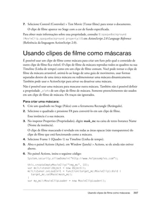 7.   Selecione Control (Controlar) > Test Movie (Testar filme) para testar o documento.
     O clipe de filme aparece no Stage com a cor de fundo especificada.
Para obter mais informações sobre essa propriedade, consulte %{opaqueBackground
(MovieClip.opaqueBackground property)}% em ActionScript 2.0 Language Reference
(Referência da linguagem ActionScript 2.0).


Usando clipes de filme como máscaras
É possível usar um clipe de filme como máscara para criar um furo pelo qual o conteúdo de
outro clipe de filme fica visível. O clipe de filme da máscara reproduz todos os quadros na sua
Timeline (Linha de tempo) como em um clipe de filme comum. Você pode tornar o clipe de
filme da máscara arrastável, animá-lo ao longo de uma guia de movimento, usar formas
separadas dentro de uma única máscara ou redimensionar uma máscara dinamicamente.
Também pode usar o ActionScript para ativar ou desativar uma máscara.
Não é possível usar uma máscara para mascarar outra máscara. Também não é possível definir
a propriedade _alpha de um clipe de filme de máscara. Somente preenchimentos são usados
em um clipe de filme de máscara. Os traços são ignorados.

Para criar uma máscara:
1.   Crie um quadrado no Stage (Palco) com a ferramenta Rectangle (Retângulo).
2.   Selecione o quadrado e pressione F8 para convertê-lo em um clipe de filme.
     Essa instância é a sua máscara.
3.   No inspetor Properties (Propriedades), digite mask_mc na caixa de texto Instance Name
     (Nome da instância).
     O clipe de filme mascarado é revelado em todas as áreas opacas (não transparentes) do
     clipe de filme que está funcionando como a máscara.
4.   Selecione Frame 1 (Quadro 1) na Timeline (Linha de tempo).
5.   Abra o painel Actions (Ações), em Window (Janela) > Actions, se ele ainda não estiver
     aberto.
6.   No painel Actions, insira o seguinte código:
     System.security.allowDomain("http://www.helpexamples.com");

     this.createEmptyMovieClip("img_mc", 10);
     var mclListener:Object = new Object();
     mclListener.onLoadInit = function(target_mc:MovieClip):Void {
       target_mc.setMask(mask_mc);
     }
     var my_mcl:MovieClipLoader = new MovieClipLoader();



                                                     Usando clipes de filme como máscaras    397
 
