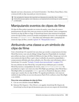 Quando você testa o documento, em Control (Controlar) > Test Movie (Testar filme), é feita
a mistura de alfa no clipe mascarado por meio da máscara.
 NO T A




           As camadas de máscara não suportam as máscaras de canal alfa. Use o código
           ActionScript para aplicar uma máscara e o armazenamento de bitmap em cache durante
           a execução.



Manipulando eventos de clipes de filme
Os clipes de filme podem responder aos eventos do usuário, como cliques do mouse e
pressionamentos de teclas, bem como aos eventos no nível do sistema, como o carregamento
inicial de um clipe de filme no Stage. O ActionScript fornece duas maneiras de manipular
eventos do clipe de filme: através de métodos manipuladores de eventos e dos manipuladores
de eventos onClipEvent() e on(). Para obter mais informações sobre a manipulação de
eventos de clipes de filme, consulte Capítulo 10, “Manipulando eventos.”.


Atribuindo uma classe a um símbolo de
clipe de filme
Com o ActionScript 2.0, é possível criar uma classe que estenda o comportamento da classe
MovieClip interna e usar caixa de diálogo Linkage Properties (Propriedades de vinculação)
para atribuir essa classe a um símbolo da biblioteca de clipes de filme. Sempre que você criar
uma instância do clipe de filme à qual a classe é atribuída, ela assumirá as propriedades e
comportamentos definidos pela classe atribuída a ela. (Para obter mais informações sobre o
ActionScript 2.0, consulte “Exemplo: Criando classes personalizadas” na página 278.)
Em uma subclasse da classe MovieClip, você pode fornecer definições para os métodos
MovieClip internos e manipuladores de eventos, como onEnterFrame e onRelease. No
procedimento a seguir, você criará uma classe MoveRight que prolonga a classe MovieClip; a
MoveRight define um manipulador onPress que move os 20 pixels do clipe para a direita
sempre que o usuário clica no clipe de filme. No segundo procedimento, você criará um
símbolo de clipe de filme em um novo documento Flash (FLA) e atribuirá a classe MoveRight
a esse símbolo.

Para criar uma subclasse de clipe de filme:
1.        Crie um novo diretório chamado BallTest.
2.        Selecione File (Arquivo) > New (Novo) e, em seguida, ActionScript file (Arquivo do
          ActionScript) na lista de tipos de documentos para criar um novo arquivo do ActionScript.




                                              Atribuindo uma classe a um símbolo de clipe de filme   399
 