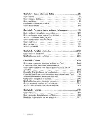 Capítulo 4: Dados e tipos de dados . . . . . . . . . . . . . . . . . . . . . . . . 75
Sobre dados . . . . . . . . . . . . . . . . . . . . . . . . . . . . . . . . . . . . . . . . . . . . . . . . . 75
Sobre tipos de dados . . . . . . . . . . . . . . . . . . . . . . . . . . . . . . . . . . . . . . . . . . 76
Sobre variáveis. . . . . . . . . . . . . . . . . . . . . . . . . . . . . . . . . . . . . . . . . . . . . . . . 91
Organizando dados em objetos . . . . . . . . . . . . . . . . . . . . . . . . . . . . . . . . .114
Sobre a conversão . . . . . . . . . . . . . . . . . . . . . . . . . . . . . . . . . . . . . . . . . . . .116

Capítulo 5: Fundamentos da sintaxe e da linguagem . . . . . . . . 119
Sobre sintaxe, instruções e expressões . . . . . . . . . . . . . . . . . . . . . . . . . 120
Sobre sintaxe de ponto e caminhos de destino . . . . . . . . . . . . . . . . . . 124
Sobre pontuadores de linguagem . . . . . . . . . . . . . . . . . . . . . . . . . . . . . . 132
Sobre constantes e palavras-chave . . . . . . . . . . . . . . . . . . . . . . . . . . . . 143
Sobre instruções . . . . . . . . . . . . . . . . . . . . . . . . . . . . . . . . . . . . . . . . . . . . . 149
Sobre arrays . . . . . . . . . . . . . . . . . . . . . . . . . . . . . . . . . . . . . . . . . . . . . . . . 172
Sobre operadores . . . . . . . . . . . . . . . . . . . . . . . . . . . . . . . . . . . . . . . . . . . . 185

Capítulo 6: Funções e métodos . . . . . . . . . . . . . . . . . . . . . . . . . . 213
Sobre funções e métodos . . . . . . . . . . . . . . . . . . . . . . . . . . . . . . . . . . . . . 213
Noções básicas sobre métodos . . . . . . . . . . . . . . . . . . . . . . . . . . . . . . .235

Capítulo 7: Classes . . . . . . . . . . . . . . . . . . . . . . . . . . . . . . . . . . . . 239
Sobre a programação orientada a objeto e o Flash . . . . . . . . . . . . . 240
Criando arquivos de classes personalizados. . . . . . . . . . . . . . . . . . . . 249
Sobre como trabalhar com classes personalizadas em um
aplicativo . . . . . . . . . . . . . . . . . . . . . . . . . . . . . . . . . . . . . . . . . . . . . . . . . . . .252
Exemplo: Criando classes personalizadas. . . . . . . . . . . . . . . . . . . . . . . 278
Exemplo: Usando arquivos de classes personalizados no Flash . . . 291
Atribuindo uma classe a símbolos no Flash. . . . . . . . . . . . . . . . . . . . . 295
Compilando e exportando classes. . . . . . . . . . . . . . . . . . . . . . . . . . . . . .296
Noções básicas sobre classes e escopo . . . . . . . . . . . . . . . . . . . . . . . 299
Sobre classes de nível superior e internas . . . . . . . . . . . . . . . . . . . . . . 302
Sobre como trabalhar com classes internas . . . . . . . . . . . . . . . . . . . . . 312

Capítulo 8: Herança . . . . . . . . . . . . . . . . . . . . . . . . . . . . . . . . . . . . 319
Sobre herança . . . . . . . . . . . . . . . . . . . . . . . . . . . . . . . . . . . . . . . . . . . . . . . 319
Sobre a criação de subclasses no Flash . . . . . . . . . . . . . . . . . . . . . . . . 321
Usando o polimorfismo em um aplicativo . . . . . . . . . . . . . . . . . . . . . . . 327




4     Conteúdo
 
