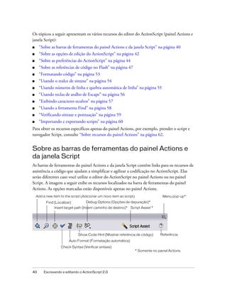 Os tópicos a seguir apresentam os vários recursos do editor do ActionScript (painel Actions e
janela Script):
■    “Sobre as barras de ferramentas do painel Actions e da janela Script” na página 40
■    “Sobre as opções de edição do ActionScript” na página 42
■    “Sobre as preferências do ActionScript” na página 44
■    “Sobre as referências de código no Flash” na página 47
■    “Formatando código” na página 53
■    “Usando o realce de sintaxe” na página 54
■    “Usando números de linha e quebra automática de linha” na página 55
■    “Usando teclas de atalho de Escape” na página 56
■    “Exibindo caracteres ocultos” na página 57
■    “Usando a ferramenta Find” na página 58
■    “Verificando sintaxe e pontuação” na página 59
■    “Importando e exportando scripts” na página 60
Para obter os recursos específicos apenas do painel Actions, por exemplo, prender o script e
navegador Script, consulte “Sobre recursos do painel Actions” na página 62.


Sobre as barras de ferramentas do painel Actions e
da janela Script
As barras de ferramentas do painel Actions e da janela Script contêm links para os recursos de
assistência a código que ajudam a simplificar e agilizar a codificação no ActionScript. Elas
serão diferentes caso você utilize o editor do ActionScript no painel Actions ou no painel
Script. A imagem a seguir exibe os recursos localizados na barra de ferramentas do painel
Actions. As opções marcadas estão disponíveis apenas no painel Actions.
    Add a new item to the script (Adicionar um novo item ao script)                   Menu pop-up*
          Find (Localizar)          Debug Options (Opções de depuração)*
               Insert target path (Inserir caminho de destino)* Script Assist *




                              Show Code Hint (Mostrar referência de código)          Referência
                         Auto Format (Formatação automática)
                    Check Syntax (Verificar sintaxe)
                                                                      * Somente no painel Actions




40       Escrevendo e editando o ActionScript 2.0
 