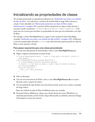 Inicializando as propriedades de classe
No exemplo apresentado no segundo procedimento em “Atribuindo uma classe a um símbolo
de clipe de filme”, você adicionou a instância do símbolo Ball ao Stage (Palco) durante a
criação. Como abordado em “Adicionando parâmetros aos clipes de filme criados
dinamicamente” na página 383, é possível atribuir parâmetros aos clipes criados durante a
execução usando o parâmetro initObject de attachMovie() e duplicateMovie(). Você
pode usar esse recurso para inicializar as propriedades de classe que está atribuindo a um clipe
de filme.
Por exemplo, a classe MoveRightDistance a seguir é uma variação da classe MoveRight
(consulte “Atribuindo uma classe a um símbolo de clipe de filme” na página 399). A diferença
é uma nova propriedade chamada distance, cujo valor determina quantos pixels um clipe de
filme se move quando é clicado.

Para passar argumentos para uma classe personalizada:
1.   Crie um novo documento do ActionScript e salve-o como MoveRightDistance.as.
2.   Digite o seguinte ActionScript na janela Script:
     // Classe MoveRightDistance -- move o clipe para a direita 5 pixels a
       cada quadro.
     class MoveRightDistance extends MovieClip {
       // A propriedade distance determina quantos
       // pixels o clipe deve se mover a cada clique no botão do mouse.
       var distance:Number;
       function onPress() {
          this._x += this.distance;
       }
     }

3.   Salve as alterações.
4.   Crie um novo documento do Flash e salve-o como MoveRightDistance.fla no mesmo
     diretório como o arquivo de classes.
5.   Crie um símbolo de clipe de filme com uma forma vetorial, como oval, e exclua o conteúdo
     do Stage (Palco).
     Basta um símbolo de clipe de filme da biblioteca para este exemplo.
6.   No painel Library (Biblioteca), clique com o botão direito do mouse (Windows), ou
     mantenha pressionada a tecla Control e clique (Macintosh), no símbolo e selecione Linkage
     (Vinculação) no menu de contexto.




                                                        Inicializando as propriedades de classe   401
 