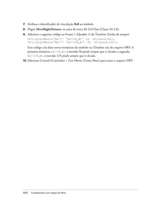 7.   Atribua o identificador de vinculação Ball ao símbolo.
8.   Digite MoveRightDistance na caixa de texto AS 2.0 Class (Classe AS 2.0).
9.   Adicione o seguinte código ao Frame 1 (Quadro 1) da Timeline (Linha de tempo):
     this.attachMovie("Ball", "ball50_mc", 10, {distance:50});
     this.attachMovie("Ball", "ball125_mc", 20, {distance:125});

     Esse código cria duas novas instâncias do símbolo na Timeline raiz do arquivo SWF. A
     primeira instância, ball50_mc, é movida 50 pixels sempre que é clicada; a segunda,
     ball125_mc, é movida 125 pixels sempre que é clicada.
10. Selecione   Control (Controlar) > Test Movie (Testar filme) para testar o arquivo SWF.




402    Trabalhando com clipes de filme
 