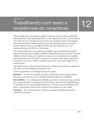 CAPÍTULO 12


Trabalhando com texto e
seqüências de caracteres
                                                                                                  12
Vários dos aplicativos, apresentações e gráficos criados por você com o Macromedia Flash
Professional 8 ou o Macromedia Flash Basic 8 contêm algum tipo de texto. É possível utilizar
vários tipos de texto. Você pode usar texto estático em seus layouts, porém texto dinâmico
para textos mais longos. Também pode usar texto de entrada para capturar a entrada do
usuário e adicionar texto a uma imagem de fundo. Para criar campos de texto, use a
ferramenta de criação do Flash ou o ActionScript.
Um modo de exibir texto é usar código para manipular como as seqüências de caracteres
aparecerão antes de serem carregadas e exibidas no Stage (Palco) durante a execução. É possível
trabalhar de várias maneiras com seqüências de caracteres em um aplicativo; por exemplo,
você pode enviá-las para um servidor e recuperar uma resposta, pode analisar seqüências de
caracteres em um array ou validar as seqüências de caracteres que o usuário digita em um
campo de texto.
Este capítulo descreve várias maneiras de usar texto e seqüências de caracteres em aplicativos,
com ênfase no uso de código para manipular o texto.
A lista a seguir descreve a terminologia usada neste capítulo.
Serrilhado    O texto com serrilhado não utiliza variações de cor para suavizar as bordas
dentadas, ao contrário do texto sem serrilhado (consulte também Sem serrilhado).
Sem serrilhado Use a eliminação de serrilhado para suavizar o texto, a fim de que as bordas
dos caracteres exibidos na tela pareçam menos dentadas. A opção Anti-Aliasing (Eliminação
de serrilhado) torna o texto mais legível alinhando os contornos do texto nas fronteiras dos
pixels e é especialmente eficiente para renderizar fontes menores com mais nitidez.
Caracteres    Os caracteres são letras, numerais e pontuação combinados para formar
seqüências de caracteres.




                                                                                            403
 
