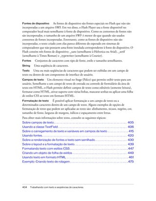 Fontes de dispositivo     As fontes de dispositivo são fontes especiais no Flash que não são
incorporadas a um arquivo SWF. Em vez disso, o Flash Player usa a fonte disponível no
computador local mais semelhante à fonte de dispositivo. Como os contornos de fontes não
são incorporados, o tamanho de um arquivo SWF é menor do que quando são usados
contornos de fontes incorporadas. Entretanto, como as fontes de dispositivo não são
incorporadas, o texto criado com elas parece diferente do esperado em sistemas de
computadores que não possuem uma fonte instalada correspondente à fonte do dispositivo. O
Flash contém três fontes de dispositivo: _sans (semelhante à Helvetica ou Arial), _serif
(semelhante à Times Roman) e _typewriter (semelhante à Courier).
Fontes         Conjuntos de caracteres com tipo de fonte, estilo e tamanho semelhantes.
String       Uma seqüência de caracteres.
Texto    Uma ou mais seqüências de caracteres que podem ser exibidas em um campo de
texto ou dentro de um componente de interface de usuário.
Campos de texto      Um elemento visual no Stage (Palco) que permite exibir texto para um
usuário. Semelhante a um campo de texto de entrada ou controle de formulário da área de
texto em HTML, o Flash permite definir campos de texto como editáveis (somente leitura),
formatar como HTML, ativar suporte com várias linhas, mascarar senhas ou aplicar uma folha
de estilos CSS ao texto em formato HTML.
Formatação de texto      É possível aplicar formatação a um campo de texto ou a
determinados caracteres dentro de um campo de texto. Alguns exemplos de opções de
formatação de texto que podem ser aplicadas ao texto são: alinhamento, recuos, negrito, cor,
tamanho de fonte, larguras de margens, itálicos e espaçamento entre letras.
Para obter mais informações sobre texto, consulte os seguintes tópicos:
Sobre campos de texto . . . . . . . . . . . . . . . . . . . . . . . . . . . . . . . . . . . . . . . . . . . . . . . . . . 405
Usando a classe TextField . . . . . . . . . . . . . . . . . . . . . . . . . . . . . . . . . . . . . . . . . . . . . . . 406
Sobre o carregamento de texto e variáveis em campos de texto . . . . . . . . . . . . . . 415
Usando fontes . . . . . . . . . . . . . . . . . . . . . . . . . . . . . . . . . . . . . . . . . . . . . . . . . . . . . . . . . . 420
Sobre a renderização de fontes e texto sem serrilhado. . . . . . . . . . . . . . . . . . . . . . 430
Sobre o layout e a formatação de texto. . . . . . . . . . . . . . . . . . . . . . . . . . . . . . . . . . . . 439
Formatando texto com estilos CSS . . . . . . . . . . . . . . . . . . . . . . . . . . . . . . . . . . . . . . . .447
Criando um objeto de folha de estilos . . . . . . . . . . . . . . . . . . . . . . . . . . . . . . . . . . . . . 449
Usando texto em formato HTML . . . . . . . . . . . . . . . . . . . . . . . . . . . . . . . . . . . . . . . . . . 461
Exemplo: Criando texto de rolagem . . . . . . . . . . . . . . . . . . . . . . . . . . . . . . . . . . . . . . . .475




404      Trabalhando com texto e seqüências de caracteres
 