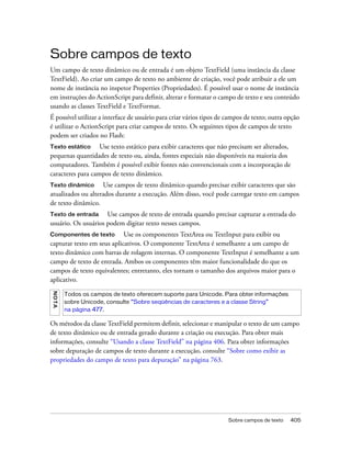 Sobre campos de texto
Um campo de texto dinâmico ou de entrada é um objeto TextField (uma instância da classe
TextField). Ao criar um campo de texto no ambiente de criação, você pode atribuir a ele um
nome de instância no inspetor Properties (Propriedades). É possível usar o nome de instância
em instruções do ActionScript para definir, alterar e formatar o campo de texto e seu conteúdo
usando as classes TextField e TextFormat.
É possível utilizar a interface de usuário para criar vários tipos de campos de texto; outra opção
é utilizar o ActionScript para criar campos de texto. Os seguintes tipos de campos de texto
podem ser criados no Flash:
Texto estático     Use texto estático para exibir caracteres que não precisam ser alterados,
pequenas quantidades de texto ou, ainda, fontes especiais não disponíveis na maioria dos
computadores. Também é possível exibir fontes não convencionais com a incorporação de
caracteres para campos de texto dinâmico.
Texto dinâmico      Use campos de texto dinâmico quando precisar exibir caracteres que são
atualizados ou alterados durante a execução. Além disso, você pode carregar texto em campos
de texto dinâmico.
Texto de entrada     Use campos de texto de entrada quando precisar capturar a entrada do
usuário. Os usuários podem digitar texto nesses campos.
Componentes de texto        Use os componentes TextArea ou TextInput para exibir ou
capturar texto em seus aplicativos. O componente TextArea é semelhante a um campo de
texto dinâmico com barras de rolagem internas. O componente TextInput é semelhante a um
campo de texto de entrada. Ambos os componentes têm maior funcionalidade do que os
campos de texto equivalentes; entretanto, eles tornam o tamanho dos arquivos maior para o
aplicativo.
NO T A




         Todos os campos de texto oferecem suporte para Unicode. Para obter informações
         sobre Unicode, consulte “Sobre seqüências de caracteres e a classe String”
         na página 477.

Os métodos da classe TextField permitem definir, selecionar e manipular o texto de um campo
de texto dinâmico ou de entrada gerado durante a criação ou execução. Para obter mais
informações, consulte “Usando a classe TextField” na página 406. Para obter informações
sobre depuração de campos de texto durante a execução, consulte “Sobre como exibir as
propriedades do campo de texto para depuração” na página 763.




                                                                      Sobre campos de texto   405
 