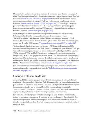 O ActionScript também oferece várias maneiras de formatar o texto durante a execução. A
classe TextFormat permite definir a formatação de caractere e parágrafo dos objetos TextField
(consulte “Usando a classe TextFormat” na página 444). O Flash Player também oferece
suporte a um subconjunto de marcas HTML que você pode usar para formatar o texto
(consulte “Usando texto em formato HTML” na página 461). O Flash Player 7 e versões
posteriores oferecem suporte à marca HTML img, que permite incorporar não apenas
imagens externas, mas também arquivos SWF externos e clipes de filme que residam na
biblioteca (consulte “Marca de imagem” na página 465).
No Flash Player 7 e versões posteriores, você pode aplicar os estilos CSS (Cascading
StyleSheet, Folha de estilos em cascata) aos campos de texto usando a classe
TextField.StyleSheet. Você pode usar estilos CSS para atribuir estilo às marcas HTML
internas, definir novas marcas de formatação ou aplicar estilos. Para obter mais informações
sobre o uso de estilos CSS, consulte “Formatando texto com estilos CSS” na página 447.
Também é possível atribuir um texto em formato HTML, que pode usar estilos CSS,
diretamente a um campo de texto. No Flash Player 7 e versões posteriores, o texto HTML que
você atribui a um campo de texto pode conter mídia incorporada (clipes de filme, arquivos
SWF e arquivos JPEG). No Flash Player 8, você também pode carregar dinamicamente
imagens PNG, GIF e JPEG progressivas (o Flash Player 7 não oferece suporte a imagens JPEG
progressivas). O texto é envolvido em torno da mídia incorporada de maneira semelhante a
um navegador da Web que envolve o texto em torno da mídia incorporada a um documento
HTML. Para obter mais informações, consulte “Marca de imagem” na página 465.
Para obter informações sobre a terminologia que compara texto, seqüências de caracteres e
muito mais, consulte a introdução deste capítulo “Trabalhando com texto e seqüências de
caracteres” na página 403.


Usando a classe TextField
A classe TextField representa qualquer campo de texto dinâmico ou de entrada (editável)
criado com a ferramenta Text (Texto) no Flash. Use os métodos e as propriedades dessa classe
para controlar os campos de texto durante a execução. Os objetos TextField oferecem suporte
às mesmas propriedades que os objetos MovieClip, com exceção das propriedades
_currentframe, _droptarget, _framesloaded e _totalframes. Você pode obter e definir
as propriedades, e chamar os métodos dos campos de texto dinamicamente.
Para utilizar o ActionScript para controlar um campo de texto dinâmico ou de entrada,
atribua a campo de texto um nome de instância no inspetor Properties (Propriedades). Em
seguida, você pode fazer referência ao campo de texto com o nome da instância, e usar os
métodos e propriedades da classe TextField para controlar o conteúdo ou a aparência básica do
campo de texto.


406   Trabalhando com texto e seqüências de caracteres
 