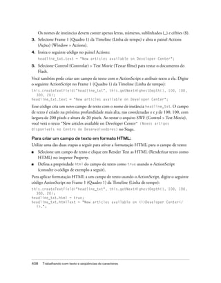 Os nomes de instâncias devem conter apenas letras, números, sublinhados (_) e cifrões ($).
3.   Selecione Frame 1 (Quadro 1) da Timeline (Linha de tempo) e abra o painel Actions
     (Ações) (Window > Actions).
4.   Insira o seguinte código no painel Actions:
     headline_txt.text = "New articles available on Developer Center";

5.   Selecione Control (Controlar) > Test Movie (Testar filme) para testar o documento do
     Flash.
Você também pode criar um campo de texto com o ActionScript e atribuir texto a ele. Digite
o seguinte ActionScript no Frame 1 (Quadro 1) da Timeline (Linha de tempo):
this.createTextField("headline_txt", this.getNextHighestDepth(), 100, 100,
  300, 20);
headline_txt.text = "New articles available on Developer Center";

Esse código cria um novo campo de texto com o nome de instância headline_txt. O campo
de texto é criado na próxima profundidade mais alta, nas coordenadas x e y de 100, 100, com
largura de 200 pixels e altura de 20 pixels. Ao testar o arquivo SWF (Control > Test Movie),
você verá o texto “New articles available on Developer Center” (Novos artigos
disponíveis no Centro de Desenvolvedores) no Stage.

Para criar um campo de texto em formato HTML:
Utilize uma das duas etapas a seguir para ativar a formatação HTML para o campo de texto:
■    Selecione um campo de texto e clique em Render Text as HTML (Renderizar texto como
     HTML) no inspetor Property.
■    Defina a propriedade html do campo de texto como true usando o ActionScript
     (consulte o código de exemplo a seguir).
Para aplicar formatação HTML a um campo de texto usando o ActionScript, digite o seguinte
código ActionScript no Frame 1 (Quadro 1) da Timeline (Linha de tempo):
this.createTextField("headline_txt", this.getNextHighestDepth(), 100, 100,
  300, 20);
headline_txt.html = true;
headline_txt.htmlText = "New articles available on <i>Developer Center</
  i>.";




408    Trabalhando com texto e seqüências de caracteres
 