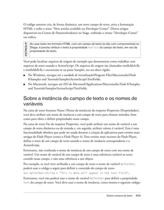O código anterior cria, de forma dinâmica, um novo campo de texto, ativa a formatação
HTML e exibe o texto “New articles available on Developer Center” (Novos artigos
disponíveis no Centro de Desenvolvedores) no Stage, exibindo o termo “Developer Center”
em itálico.
A T E NÇ Ã O




                Ao usar texto em formato HTML com um campo de texto (e não com componentes) no
                Stage, é preciso atribuir o texto à propriedade htmlText do campo de texto, em vez da
                propriedade de texto.



Você pode localizar arquivos de origem de exemplo que demonstrem como trabalhar com
arquivos de texto usando o ActionScript. Os arquivos de origem são chamados textfieldsA.fla
e textfieldsB.fla e encontram-se na pasta Samples, no seu disco rígido.
■              No Windows, navegue até a unidade de inicializaçãoProgram FilesMacromediaFlash
               8Samples and TutorialsSamplesActionScriptTextFields.
■              No Macintosh, navegue até HD do Macintosh/Applications/Macromedia Flash 8/Samples
               and Tutorials/Samples/ActionScript/TextFields.


Sobre a instância do campo de texto e os nomes de
variáveis
Na caixa de texto Instance Name (Nome da instância) do inspetor Properties (Propriedades),
você deve atribuir um nome de instância a um campo de texto para chamar métodos, bem
como para obter e definir propriedades nesse campo.
Na caixa de texto Var do inspetor Properties, você pode atribuir um nome de variável a um
campo de texto dinâmico ou de entrada e, em seguida, atribuir valores à variável. Esta é uma
funcionalidade obsoleta que pode ser usada durante a criação de aplicativos para versões mais
antigas do Flash Player (como o Flash Player 4). Para versões mais recentes do Flash Player,
defina o texto de um campo de texto usando o nome de instância correspondente e o
ActionScript.
Entretanto, não confunda o nome de instância de um campo de texto com seu nome de
variável. Um nome de variável de um campo de texto é uma referência variável ao texto
contido nesse campo, e não uma referência a um objeto.
Por exemplo, se você tiver atribuído a um campo de texto o nome de variável myTextVar,
poderá usar o código a seguir para definir o conteúdo do campo de texto.
var myTextVar:String = "This is what will appear in the text field";

Entretanto, você não poderá usar o nome de variável myTextVar para definir a propriedade
text do campo de texto. Você deve usar o nome de instância, como mostra o seguinte código:




                                                                           Sobre campos de texto   409
 