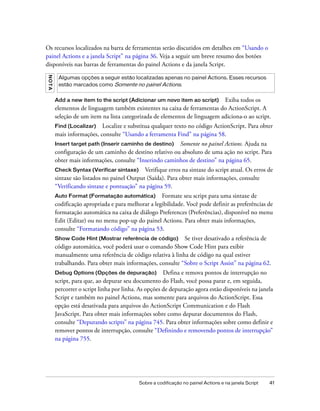 Os recursos localizados na barra de ferramentas serão discutidos em detalhes em “Usando o
painel Actions e a janela Script” na página 36. Veja a seguir um breve resumo dos botões
disponíveis nas barras de ferramentas do painel Actions e da janela Script.
NO TA




         Algumas opções a seguir estão localizadas apenas no painel Actions. Esses recursos
         estão marcados como Somente no painel Actions.


        Add a new item to the script (Adicionar um novo item ao script) Exiba todos os
        elementos de linguagem também existentes na caixa de ferramentas do ActionScript. A
        seleção de um item na lista categorizada de elementos de linguagem adiciona-o ao script.
        Find (Localizar) Localize e substitua qualquer texto no código ActionScript. Para obter
        mais informações, consulte “Usando a ferramenta Find” na página 58.
        Insert target path (Inserir caminho de destino)  Somente no painel Actions. Ajuda na
        configuração de um caminho de destino relativo ou absoluto de uma ação no script. Para
        obter mais informações, consulte “Inserindo caminhos de destino” na página 65.
        Check Syntax (Verificar sintaxe)     Verifique erros na sintaxe do script atual. Os erros de
        sintaxe são listados no painel Output (Saída). Para obter mais informações, consulte
        “Verificando sintaxe e pontuação” na página 59.
        Auto Format (Formatação automática)         Formate seu script para uma sintaxe de
        codificação apropriada e para melhorar a legibilidade. Você pode definir as preferências de
        formatação automática na caixa de diálogo Preferences (Preferências), disponível no menu
        Edit (Editar) ou no menu pop-up do painel Actions. Para obter mais informações,
        consulte “Formatando código” na página 53.
        Show Code Hint (Mostrar referência de código)       Se tiver desativado a referência de
        código automática, você poderá usar o comando Show Code Hint para exibir
        manualmente uma referência de código relativa à linha de código na qual estiver
        trabalhando. Para obter mais informações, consulte “Sobre o Script Assist” na página 62.
        Debug Options (Opções de depuração) Defina e remova pontos de interrupção no
        script, para que, ao depurar seu documento do Flash, você possa parar e, em seguida,
        percorrer o script linha por linha. As opções de depuração agora estão disponíveis na janela
        Script e também no painel Actions, mas somente para arquivos do ActionScript. Essa
        opção está desativada para arquivos do ActionScript Communication e do Flash
        JavaScript. Para obter mais informações sobre como depurar documentos do Flash,
        consulte “Depurando scripts” na página 745. Para obter informações sobre como definir e
        remover pontos de interrupção, consulte “Definindo e removendo pontos de interrupção”
        na página 755.




                                           Sobre a codificação no painel Actions e na janela Script   41
 