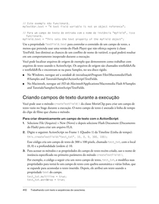 // Este exemplo não funcionará.
myTextVar.text = "A text field variable is not an object reference";

// Para um campo de texto de entrada com o nome de instância "myField", isso
  funcionará.
myField.text = "This sets the text property of the myField object";

Use a propriedade TextField.text para controlar o conteúdo de um campo de texto, a
menos que pretenda usar uma versão do Flash Player que não ofereça suporte à classe
TextField. Isso diminui as chances de um conflito de nome de variável, o qual poderá resultar
em um comportamento inesperado durante a execução.
Você pode localizar arquivos de origem de exemplo que demonstrem como trabalhar com
arquivos de texto usando o ActionScript. Os arquivos de origem são chamados textfieldsA.fla
e textfieldsB.fla e encontram-se na pasta Samples, no seu disco rígido.
■     No Windows, navegue até a unidade de inicializaçãoProgram FilesMacromediaFlash
      8Samples and TutorialsSamplesActionScriptTextFields.
■     No Macintosh, navegue até HD do Macintosh/Applications/Macromedia Flash 8/Samples
      and Tutorials/Samples/ActionScript/TextFields.


Criando campos de texto durante a execução
Você pode usar o método createTextField() da classe MovieClip para criar um campo de
texto vazio no Stage durante a execução. O novo campo de texto é anexado à linha de tempo
do clipe de filme que chama o método.

Para criar dinamicamente um campo de texto com o ActionScript:
1.    Selecione File (Arquivo) > New (Novo) e depois selecione Flash Document (Documento
      do Flash) para criar um arquivo FLA.
2.    Digite o seguinte ActionScript no Frame 1 (Quadro 1) da Timeline (Linha de tempo):
      this.createTextField("test_txt", 10, 0, 0, 300, 100);

      Esse código cria um campo de texto de 300 x 100 pixels, chamado test_txt, com o local
      (0, 0) e a profundidade (ordem z) 10.
3.    Para acessar os métodos e as propriedades do campo de texto recém-criado, use o nome de
      instância especificado no primeiro parâmetro do método createTextField().
      Por exemplo, o código a seguir cria um novo campo de texto, test_txt, e modifica suas
      propriedades para torná-lo um campo de texto com quebra automática e várias linhas, que
      se expande para acomodar o texto inserido. Depois, ele atribui um texto usando a
      propriedade text do campo.
      test_txt.multiline = true;
      test_txt.wordWrap = true;



410     Trabalhando com texto e seqüências de caracteres
 