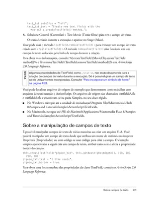 test_txt.autoSize = "left";
         test_txt.text = "Create new text fields with the
           MovieClip.createTextField() method.";

4.       Selecione Control (Controlar) > Test Movie (Testar filme) para ver o campo de texto.
         O texto é criado durante a execução e aparece no Stage (Palco).
Você pode usar o método TextField.removeTextField() para remover um campo de texto
criado com createTextField(). O método removeTextField() não funciona em um
campo de texto colocado pela linha de tempo durante a criação.
Para obter mais informações, consulte %{createTextField (MovieClip.createTextField
method)}% e %{removeTextField (TextField.removeTextField method)}% em ActionScript
2.0 Language Reference.
N OT A




          Algumas propriedades de TextField, como _rotation, não estão disponíveis para a
          criação de campos de texto durante a execução. Só é possível girar um campo de texto
          se ele utilizar fontes incorporadas. Consulte “Para incorporar um símbolo de fonte:”
          na página 423.

Você pode localizar arquivos de origem de exemplo que demonstrem como trabalhar com
arquivos de texto usando o ActionScript. Os arquivos de origem são chamados textfieldsA.fla
e textfieldsB.fla e encontram-se na pasta Samples, no seu disco rígido.
■        No Windows, navegue até a unidade de inicializaçãoProgram FilesMacromediaFlash
         8Samples and TutorialsSamplesActionScriptTextFields.
■        No Macintosh, navegue até HD do Macintosh/Applications/Macromedia Flash 8/Samples
         and Tutorials/Samples/ActionScript/TextFields.


Sobre a manipulação de campos de texto
É possível manipular campos de texto de várias maneiras ao criar um arquivo FLA. Você
poderá manipular um campo de texto desde que atribua um nome de instância no inspetor
Properties (Propriedades) ou com código se usar código para criar o campo. O exemplo
simples apresentado a seguir cria um campo de texto, atribui texto a ele e altera a propriedade
border do campo:
this.createTextField("pigeon_txt", this.getNextHighestDepth(), 100, 100,
  200, 20);
pigeon_txt.text = "I like seeds";
pigeon_txt.border = true;

Para obter uma lista completa das propriedades da classe TextField, consulte o ActionScript 2.0
Language Reference.




                                                                       Sobre campos de texto    411
 
