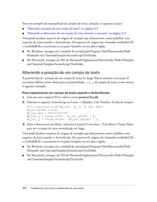 Para ver exemplos de manipulação de campos de texto, consulte as seguintes seções:
■     “Alterando a posição de um campo de texto” na página 412
■     “Alterando as dimensões de um campo de texto durante a execução” na página 413
Você pode localizar arquivos de origem de exemplo que demonstrem como trabalhar com
arquivos de texto usando o ActionScript. Os arquivos de origem são chamados textfieldsA.fla
e textfieldsB.fla e encontram-se na pasta Samples, no seu disco rígido.
■     No Windows, navegue até a unidade de inicializaçãoProgram FilesMacromediaFlash
      8Samples and TutorialsSamplesActionScriptTextFields.
■     No Macintosh, navegue até HD do Macintosh/Applications/Macromedia Flash 8/Samples
      and Tutorials/Samples/ActionScript/TextFields.

Alterando a posição de um campo de texto
É possível alterar a posição de um campo de texto no Stage (Palco) durante a execução. É
necessário definir novos valores para as propriedades _x e _y do campo de texto, como mostra
o seguinte exemplo.

Para reposicionar um campo de texto usando o ActionScript:
1.    Crie um novo arquivo FLA e salve-o como positionText.fla.
2.    Adicione o seguinte ActionScript ao Frame 1 (Quadro 1) da Timeline (Linha de tempo):
      this.createTextField("my_txt", 10, 0, 0, 300, 200);
      my_txt.border = true;
      my_txt.text = "Hello world";
      my_txt._x = (Stage.width - my_txt._width) / 2;
      my_txt._y = (Stage.height - my_txt._height) / 2;

3.    Salve o documento do Flash e selecione Control (Controlar) > Test Movie (Testar filme)
      para ver o campo de texto centralizado no Stage.
Você pode localizar arquivos de origem de exemplo que demonstrem como trabalhar com
arquivos de texto usando o ActionScript. Os arquivos de origem são chamados textfieldsA.fla
e textfieldsB.fla e encontram-se na pasta Samples, no seu disco rígido.
■     No Windows, navegue até a unidade de inicializaçãoProgram FilesMacromediaFlash
      8Samples and TutorialsSamplesActionScriptTextFields.
■     No Macintosh, navegue até HD do Macintosh/Applications/Macromedia Flash 8/Samples
      and Tutorials/Samples/ActionScript/TextFields.




412     Trabalhando com texto e seqüências de caracteres
 