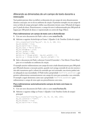 Alterando as dimensões de um campo de texto durante a
execução
Você poderá precisar obter ou definir as dimensões de um campo de texto dinamicamente
durante a execução, em vez de no ambiente de criação. O próximo exemplo cria um campo de
texto na linha de tempo principal e define suas dimensões iniciais como 100 pixels de largura
por 21 pixels de altura. Posteriormente, o campo de texto é redimensionado para 300 pixels de
largura por 200 pixels de altura e é reposicionado no centro do Stage (Palco).

Para redimensionar um campo de texto com o ActionScript:
1.   Crie um novo documento do Flash e salve-o como resizeText.fla.
2.   Adicione o seguinte ActionScript ao Frame 1 (Quadro 1) da Timeline (Linha de tempo):
     this.createTextField("my_txt", 10, 0, 0, 100, 21);
     my_txt.border = true;
     my_txt.multiline = true;
     my_txt.text = "Hello world";
     my_txt.wordWrap = true;
     my_txt._width = 300;
     my_txt._height = 200;
     my_txt._x = (Stage.width - my_txt._width) / 2;
     my_txt._y = (Stage.height - my_txt._height) / 2;

3.   Salve o documento do Flash e selecione Control (Controlar) > Test Movie (Testar filme)
     para ver os resultados no ambiente de criação.
O exemplo anterior redimensionou um campo de texto criado dinamicamente para 300 pixels
por 200 pixels durante a execução; porém, quando você carrega conteúdo de um site externo e
não sabe exatamente qual o volume de conteúdo que será retornado, essa técnica poderá não
ser adequada às suas necessidades. O Flash inclui a propriedade TextField.autoSize(), que
permite redimensionar automaticamente um campo de texto para acomodar o seu conteúdo.
O exemplo a seguir demonstra como usar a propriedade TextField.autoSize() para
redimensionar o campo de texto após seu preenchimento com texto.

Para redimensionar automaticamente campos de texto com base no
conteúdo:
1.   Crie um novo documento do Flash e salve-o como resizeTextAuto.fla.
2.   Adicione o seguinte código ao Frame 1 (Quadro 1) da Timeline (Linha de tempo)
     principal:
     this.createTextField("my_txt", 10, 10, 10, 160, 120);
     my_txt.autoSize = "left";
     my_txt.border = true;
     my_txt.multiline = true;




                                                                  Sobre campos de texto   413
 