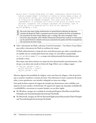 my_txt.text = "Lorem ipsum dolor sit amet, consectetur adipisicing elit,
        sed do eiusmod tempor incididunt ut labore et dolore magna aliqua. Ut
        enim ad minim veniam, quis nostrud exercitation ullamco laboris nisi
        ut aliquip ex ea commodo consequat. Duis aute irure dolor in
        reprehenderit in voluptate velit esse cillum dolore eu fugiat nulla
        pariatur. Excepteur sint occaecat cupidatat non proident, sunt in
        culpa qui officia deserunt mollit anim id est laborum.";
      my_txt.wordWrap = true;
      N OT A




                 Se você colar esse código diretamente no painel Actions (Ações) de algumas
                 versões da Ajuda do Flash, é possível que encontre quebras de linha na seqüência
                 de caracteres de texto longa. Nesse caso, o código não será compilado. Caso
                 encontre essa situação, ative Hidden Characters (Caracteres ocultos) no menu pop-
                 up do painel Actions e depois remova os caracteres de quebra de linha na seqüência
                 de caracteres de texto longa.

3.    Salve o documento do Flash e selecione Control (Controlar) > Test Movie (Testar filme)
      para exibir o documento do Flash no ambiente de criação.
      O Flash redimensionará o campo de texto verticalmente para que todo o conteúdo possa
      ser exibido sem ser cortado pelos limites do campo. Se você definir a propriedade
      my_txt.wordWrap como false, o campo será redimensionado horizontalmente para
      acomodar o texto.
      Para impor uma altura máxima no campo de texto dimensionado automaticamente, a fim
      de que a sua altura não exceda os limites do Stage (Palco), use o código a seguir.
      if (my_txt._height > 160) {
        my_txt.autoSize = "none";
        my_txt._height = 160;
      }

Adicione alguma funcionalidade de rolagem, como uma barra de rolagem, a fim de permitir
que os usuários visualizem o restante do texto. Uma alternativa é mover o ponteiro do mouse
sobre o texto; geralmente, esse método é adequado ao testar esse código.
Você pode localizar arquivos de origem de exemplo que demonstrem como trabalhar com
arquivos de texto usando o ActionScript. Os arquivos de origem são chamados textfieldsA.fla
e textfieldsB.fla e encontram-se na pasta Samples, no seu disco rígido.
■     No Windows, navegue até a unidade de inicializaçãoProgram FilesMacromediaFlash
      8Samples and TutorialsSamplesActionScriptTextFields.
■     No Macintosh, navegue até HD do Macintosh/Applications/Macromedia Flash 8/Samples
      and Tutorials/Samples/ActionScript/TextFields.




414            Trabalhando com texto e seqüências de caracteres
 