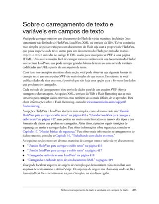 Sobre o carregamento de texto e
variáveis em campos de texto
Você pode carregar texto em um documento do Flash de várias maneiras, incluindo (mas
certamente não limitado a) FlashVars, LoadVars, XML ou serviços da Web. Talvez o método
mais simples de passar texto para um documento do Flash seja usar a propriedade FlashVars,
que passa seqüências de texto curtas para um documento do Flash por meio das marcas
object e embed contidas no código HTML usado para incorporar o SWF a uma página
HTML. Uma outra maneira fácil de carregar texto ou variáveis em um documento do Flash é
usar a classe LoadVars, que pode carregar grandes blocos de texto ou uma série de variáveis
codificadas em URL a partir de um arquivo de texto.
Com base nos exemplos anteriores desta seção, você pode observar que algumas formas de
carregar texto em um arquivo SWF são mais simples do que outras. Entretanto, se você
publicar dados de sites externos, é possível que não haja uma opção para o formato dos dados
que precisam ser carregados.
Cada método de carregamento e/ou envio de dados para/de um arquivo SWF oferece
vantagens e desvantagens. As opções XML, serviços da Web e Flash Remoting são as mais
versáteis para carregar dados externos, mas também são as mais difíceis de se aprender. Para
obter informações sobre o Flash Remoting, consulte www.macromedia.com/support/
flashremoting.
As opções FlashVars e LoadVars são bem mais simples, como demonstrado em “Usando
FlashVars para carregar e exibir texto” na página 416 e “Usando LoadVars para carregar e
exibir texto” na página 417, mas podem ser muito mais limitadas em termos dos tipos e dos
formatos de dados que podem ser carregados. Além disso, é preciso seguir restrições de
segurança ao enviar e carregar dados. Para obter informações sobre segurança, consulte o
Capítulo 17, “Noções básicas de segurança.” Para obter mais informações o carregamento de
dados externos, consulte o Capítulo 16, “Trabalhando com dados externos.”
As seguintes seções mostram diversas maneiras de carregar texto e variáveis em documentos:
■   “Usando FlashVars para carregar e exibir texto” na página 416
■   “Usando LoadVars para carregar e exibir texto” na página 417
■   “Carregando variáveis ao usar LoadVars” na página 418
■   “Carregando e exibindo texto de um documento XML” na página 419
Você pode localizar arquivos de origem de exemplo que demonstrem como trabalhar com
arquivos de texto usando o ActionScript. Os arquivos de origem são chamados loadText.fla e
formattedText.fla e encontram-se na pasta Samples, no seu disco rígido.




                                Sobre o carregamento de texto e variáveis em campos de texto   415
 