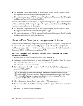 ■     No Windows, navegue até a unidade de inicializaçãoProgram FilesMacromediaFlash
      8Samples and TutorialsSamplesActionScriptLoadText.
■     No Macintosh, navegue até HD do Macintosh/Applications/Macromedia Flash 8/Samples
      and Tutorials/Samples/ActionScript/LoadText.
Também é possível localizar um arquivo de origem que carrega texto e aplica formatação sem
serrilhado, além de cache de bitmap. O arquivo de origem de exemplo chamado flashtype.fla e
encontra-se na pasta Samples do disco rígido:
■     No Windows, navegue até a unidade de inicializaçãoProgram FilesMacromediaFlash
      8Samples and TutorialsSamplesActionScriptFlashType.
■     No Macintosh, navegue até HD do Macintosh/Applications/Macromedia Flash 8/Samples
      and Tutorials/Samples/ActionScript/FlashType.


Usando FlashVars para carregar e exibir texto
Embora o uso de FlashVars seja simples, você precisará publicar seus arquivos SWF junto com
documentos HTML. Você modifica o código gerado em HTML e inclui as propriedades
FlashVars nas marcas object e embed. É possível testar o documento do Flash visualizando o
documento HTML modificado no navegador da Web.

Para usar FlashVars a fim de passar variáveis do documento HTML para o
documento do Flash:
1.    Crie um novo documento do Flash e salve-o como flashvars.fla.
2.    Adicione o seguinte ActionScript ao Frame 1 (Quadro 1) da Timeline (Linha de tempo):
      this.createTextField("my_txt", 10, 10, 10, 100, 21);
      my_txt.text = _level0.username;

3.    Salve o documento do Flash e selecione File (Arquivo) > Publish (Publicar) para gerar os
      arquivos HTML e SWF.
      N OT A




                 Os documentos HTML são publicados, por padrão, no mesmo diretório que os
                 arquivos FLA. Se um documento HTML não for publicado, selecione File > Publish
                 Settings (Configurações de publicação) e depois selecione a guia Formats
                 (Formatos). Certifique-se de selecionar HTML.

4.    Abra o documento flashvars.html em um editor HTML ou de texto.
5.    No documento HTML, modifique o código contido na tag object conforme mostrado a
      seguir.
      O código a ser adicionado está em negrito.




416            Trabalhando com texto e seqüências de caracteres
 