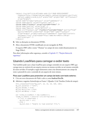 <object classid="clsid:d27cdb6e-ae6d-11cf-96b8-444553540000"
       codebase="http://fpdownload.macromedia.com/pub/shockwave/cabs/flash/
       swflash.cab#version=8,0,0,0" width="550" height="400" id="flashvars"
       align="middle">
     <param name="allowScriptAccess" value="sameDomain" />
     <param name="movie" value="flashvars.swf" />
     <param name="FlashVars" value="username=Thomas" />
     <param name="quality" value="high" />
     <param name="bgcolor" value="#ffffff" />
     <embed src="flashvars.swf" FlashVars="username=Thomas" quality="high"
       bgcolor="#ffffff" width="550" height="400" name="flashvars"
       align="middle" allowScriptAccess="sameDomain" type="application/x-
       shockwave-flash" pluginspage="http://www.macromedia.com/go/
       getflashplayer" />
     </object>

6.   Salve as alterações no documento HTML.
7.   Abra o documento HTML modificado em um navegador da Web.
     O arquivo SWF exibe o nome “Thomas” no campo de texto criado dinamicamente no
     Stage (Palco).
Para obter informações sobre segurança, consulte o Capítulo 17, “Noções básicas de
segurança.”


Usando LoadVars para carregar e exibir texto
Você também pode usar a classe LoadVars para carregar conteúdo em um arquivo SWF, que
carrega texto ou variáveis de um arquivo externo no mesmo servidor ou até mesmo conteúdo
de outro servidor. O exemplo a seguir demonstra como criar dinamicamente um campo de
texto e preenchê-lo com o conteúdo de um arquivo de texto remoto.

Para usar LoadVars para preencher um campo de texto com texto externo:
1.   Crie um novo documento do Flash e salve-o como loadvarsText.fla.
2.   Adicione o seguinte ActionScript ao Frame 1 (Quadro 1) da Timeline (Linha de tempo):
     this.createTextField("my_txt", 10, 10, 10, 320, 100);
     my_txt.autoSize = "left";
     my_txt.border = true;
     my_txt.multiline = true;
     my_txt.wordWrap = true;

     var lorem_lv:LoadVars = new LoadVars();
     lorem_lv.onData = function (src:String):Void {
       if (src != undefined) {
          my_txt.text = src;
       } else {
          my_txt.text = "Unable to load external file.";



                               Sobre o carregamento de texto e variáveis em campos de texto   417
 