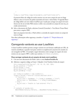 }
      }
      lorem_lv.load("http://www.helpexamples.com/flash/lorem.txt");

      O primeiro bloco de código do trecho anterior cria um novo campo de texto no Stage
      (Palco) e ativa os recursos de quebra automática de texto e várias linhas. O segundo bloco
      de código define um novo objeto LoadVars que é usado para carregar um arquivo de texto
      (lorem.txt) de um servidor Web remoto e exibe o seu conteúdo no campo de texto my_txt
      criado anteriormente.
3.    Salve o documento do Flash e selecione Control (Controlar) > Test Movie (Testar filme)
      para testar o arquivo SWF.
      Após um pequeno intervalo, o Flash exibirá o conteúdo do arquivo remoto no campo de
      texto no Stage.
Para obter informações sobre segurança, consulte o Capítulo 17, “Noções básicas de
segurança.”


Carregando variáveis ao usar LoadVars
A classe LoadVars também permite carregar variáveis em um formato codificado em URL, de
maneira semelhante a quando você passa variáveis na seqüência de caracteres de consulta em
um navegador da Web . O exemplo a seguir demonstra como carregar um arquivo de texto
remoto em um arquivo SWF e exibir suas variáveis, monthNames e dayNames.

Para carregar variáveis de um arquivo de texto com LoadVars:
1.    Crie um novo documento do Flash e salve-o como loadvarsVariables.fla.
2.    Adicione o seguinte código ao Frame 1 (Quadro 1) da Timeline (Linha de tempo):
      this.createTextField("my_txt", 10, 10, 10, 320, 100);
      my_txt.autoSize = "left";
      my_txt.border = true;
      my_txt.multiline = true;
      my_txt.wordWrap = true;

      var lorem_lv:LoadVars = new LoadVars();
      lorem_lv.onLoad = function (success:Boolean):Void {
        if (success) {
           my_txt.text = "dayNames: " + lorem_lv.dayNames + "nn";
           my_txt.text += "monthNames: " + lorem_lv.monthNames;
        } else {
           my_txt.text = "Unable to load external file.";
        }
      }
      /* contents of params.txt:
        &monthNames=January,February,...&dayNames=Sunday,Monday,...



418     Trabalhando com texto e seqüências de caracteres
 