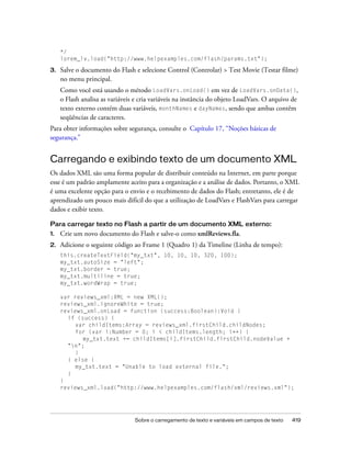 */
     lorem_lv.load("http://www.helpexamples.com/flash/params.txt");

3.   Salve o documento do Flash e selecione Control (Controlar) > Test Movie (Testar filme)
     no menu principal.
     Como você está usando o método LoadVars.onLoad() em vez de LoadVars.onData(),
     o Flash analisa as variáveis e cria variáveis na instância do objeto LoadVars. O arquivo de
     texto externo contém duas variáveis, monthNames e dayNames, sendo que ambas contêm
     seqüências de caracteres.
Para obter informações sobre segurança, consulte o Capítulo 17, “Noções básicas de
segurança.”


Carregando e exibindo texto de um documento XML
Os dados XML são uma forma popular de distribuir conteúdo na Internet, em parte porque
esse é um padrão amplamente aceito para a organização e a análise de dados. Portanto, o XML
é uma excelente opção para o envio e o recebimento de dados do Flash; entretanto, ele é de
aprendizado um pouco mais difícil do que a utilização de LoadVars e FlashVars para carregar
dados e exibir texto.

Para carregar texto no Flash a partir de um documento XML externo:
1.   Crie um novo documento do Flash e salve-o como xmlReviews.fla.
2.   Adicione o seguinte código ao Frame 1 (Quadro 1) da Timeline (Linha de tempo):
     this.createTextField("my_txt", 10, 10, 10, 320, 100);
     my_txt.autoSize = "left";
     my_txt.border = true;
     my_txt.multiline = true;
     my_txt.wordWrap = true;

     var reviews_xml:XML = new XML();
     reviews_xml.ignoreWhite = true;
     reviews_xml.onLoad = function (success:Boolean):Void {
       if (success) {
          var childItems:Array = reviews_xml.firstChild.childNodes;
          for (var i:Number = 0; i < childItems.length; i++) {
            my_txt.text += childItems[i].firstChild.firstChild.nodeValue +
       "n";
          }
       } else {
          my_txt.text = "Unable to load external file.";
       }
     }
     reviews_xml.load("http://www.helpexamples.com/flash/xml/reviews.xml");




                                 Sobre o carregamento de texto e variáveis em campos de texto   419
 