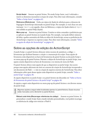 Script Assist Somente no painel Actions. No modo Script Assist, você é solicitado a
         inserir os elementos necessários à criação de scripts. Para obter mais informações, consulte
         “Sobre o Script Assist” na página 62.
         Reference (Referência)     Exiba um tópico da Ajuda de referência para o elemento da
         linguagem ActionScript selecionado no painel Script. Por exemplo, se você clicar em uma
         instrução import e, em seguida, clicar em Reference, o tópico da Ajuda relativo à import
         será exibido no painel Help (Ajuda).
         Menu pop-up Somente no painel Actions. Contém os vários comandos e preferências que
         se aplicam ao painel Actions ou à janela Script. Por exemplo, você pode definir números
         de linha e quebra automática de linha no editor do ActionScript; acessar as preferências do
         ActionScript e importar ou exportar scripts. Para obter mais informações, consulte “Sobre
         as opções de edição do ActionScript” na página 42.


Sobre as opções de edição do ActionScript
A janela Script e o painel Actions oferecem vários recursos de assistência a código —
ferramentas que facilitam bastante a criação e a manutenção de scripts. Essas opções de
ferramenta estão disponíveis na barra de ferramentas do painel Actions ou da janela Script e
no menu pop-up do painel Actions. Durante a edição do ActionScript na janela Script, essas
opções estarão disponíveis na barra de ferramentas e no sistema de menu do Flash.
O painel Actions oferece mais opções do que as disponíveis na janela Script. Isso ocorre
porque essas opções adicionais são úteis no contexto de criação do ActionScript incorporado a
um documento do Flash — e não na criação de arquivos externos do ActionScript. Para obter
informações sobre quais dessas opções estão disponíveis na janela Script, consulte “Sobre a
janela Script” na página 38.
As opções disponíveis na janela Script e no painel Actions são discutidas em “Sobre as barras
de ferramentas do painel Actions e da janela Script” na página 40.
As opções a seguir estão disponíveis no menu pop-up do painel Actions e em diversos menus
da janela Script.
N OT A




          Algumas opções a seguir estão localizadas apenas no painel Actions. Esses recursos
          estão marcados como Somente no painel Actions.


         Reload code hints (Recarregar referências de código)       Somente no painel Actions. Se
         personalizar o modo Script Assist criando métodos personalizados, você poderá recarregar
         as referências de código sem reiniciar o Flash 8.




42         Escrevendo e editando o ActionScript 2.0
 