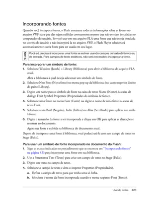 Incorporando fontes
Quando você incorpora fontes, o Flash armazena todas as informações sobre as fontes no
arquivo SWF para que elas sejam exibidas corretamente mesmo que não estejam instaladas no
computador do usuário. Se você usar em seu arquivo FLA uma fonte que não esteja instalada
no sistema do usuário e não incorporá-la no arquivo SWF, o Flash Player selecionará
automaticamente outra fonte para ser usada em seu lugar.
 NO T A




           Você só precisará incorporar uma fonte se estiver usando campos de texto dinâmico ou
           de entrada. Para campos de texto estáticos, não será necessário incorporar a fonte.


Para incorporar um símbolo de fonte:
1.        Selecione Window (Janela) > Library (Biblioteca) para abrir a biblioteca do arquivo FLA
          atual.
          Abra a biblioteca à qual deseja adicionar um símbolo de fonte.
2.        Selecione New Font (Nova fonte) no menu pop-up da biblioteca (no canto superior direito
          do painel Library).
3.        Digite um nome para o símbolo de fonte na caixa de texto Name (Nome) da caixa de
          diálogo Font Symbol Properties (Propriedades do símbolo de fonte).
4.        Selecione uma fonte no menu Font (Fonte) ou digite o nome de uma fonte na caixa de
          texto Font.
5.        Selecione texto Bold (Negrito), Italic (Itálico) ou Alias (Serrilhado) para aplicar um estilo
          à fonte.
6.        Digite o tamanho da fonte a ser incorporada e clique em OK para aplicar as alterações e
          retornar ao documento.
          Agora sua fonte é exibida na biblioteca do documento atual.
Depois de incorporar uma fonte à biblioteca, você poderá usá-la com um campo de texto no
Stage (Palco).

Para usar um símbolo de fonte incorporado no documento do Flash:
1.        Sigas as etapas indicadas no procedimento que se encontra em “Incorporando fontes”
          na página 423 para incorporar uma fonte em sua biblioteca.
2.        Use a ferramenta Text (Texto) para criar um campo de texto no Stage (Palco).
3.        Digite um texto no campo de texto.
4.        Selecione o campo de texto e abra o inspetor Properties (Propriedades).
          a.   Defina o campo de texto para que tenha uma só linha.
          b.   Selecione o nome da fonte incorporada usando o menu suspenso Font (Fonte).


                                                                                   Usando fontes   423
 