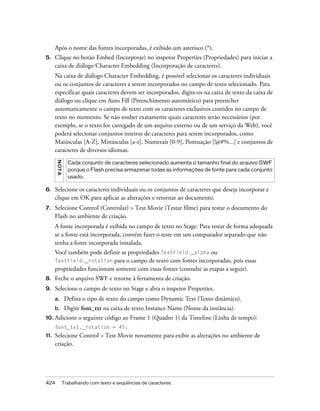 Após o nome das fontes incorporadas, é exibido um asterisco (*).
5.    Clique no botão Embed (Incorporar) no inspetor Properties (Propriedades) para iniciar a
      caixa de diálogo Character Embedding (Incorporação de caracteres).
      Na caixa de diálogo Character Embedding, é possível selecionar os caracteres individuais
      ou os conjuntos de caracteres a serem incorporados no campo de texto selecionado. Para
      especificar quais caracteres devem ser incorporados, digite-os na caixa de texto da caixa de
      diálogo ou clique em Auto Fill (Preenchimento automático) para preencher
      automaticamente o campo de texto com os caracteres exclusivos contidos no campo de
      texto no momento. Se não souber exatamente quais caracteres serão necessários (por
      exemplo, se o texto for carregado de um arquivo externo ou de um serviço da Web), você
      poderá selecionar conjuntos inteiros de caracteres para serem incorporados, como
      Maiúsculas [A-Z], Minúsculas [a-z], Numerais [0-9], Pontuação [!@#%...] e conjuntos de
      caracteres de diversos idiomas.
      N OT A




                 Cada conjunto de caracteres selecionado aumenta o tamanho final do arquivo SWF
                 porque o Flash precisa armazenar todas as informações de fonte para cada conjunto
                 usado.

6.    Selecione os caracteres individuais ou os conjuntos de caracteres que deseja incorporar e
      clique em OK para aplicar as alterações e retornar ao documento.
7.    Selecione Control (Controlar) > Test Movie (Testar filme) para testar o documento do
      Flash no ambiente de criação.
      A fonte incorporada é exibida no campo de texto no Stage. Para testar de forma adequada
      se a fonte está incorporada, convém fazer o teste em um computador separado que não
      tenha a fonte incorporada instalada.
      Você também pode definir as propriedades TextField._alpha ou
      TextField._rotation para o campo de texto com fontes incorporadas, pois essas
      propriedades funcionam somente com essas fontes (consulte as etapas a seguir).
8.    Feche o arquivo SWF e retorne à ferramenta de criação.
9.    Selecione o campo de texto no Stage e abra o inspetor Properties.
      a.        Defina o tipo de texto do campo como Dynamic Text (Texto dinâmico).
      b.        Digite font_txt na caixa de texto Instance Name (Nome da instância).
10. Adicione          o seguinte código ao Frame 1 (Quadro 1) da Timeline (Linha de tempo):
      font_txt._rotation = 45;
11.   Selecione Control > Test Movie novamente para exibir as alterações no ambiente de
      criação.




424            Trabalhando com texto e seqüências de caracteres
 