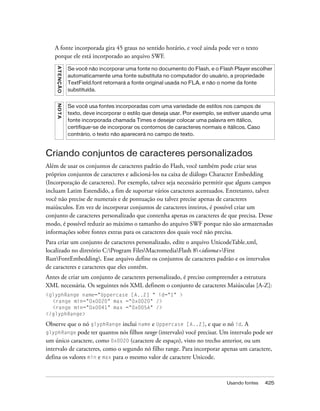 A fonte incorporada gira 45 graus no sentido horário, e você ainda pode ver o texto
   porque ele está incorporado ao arquivo SWF.
    A T E NÇ Ã O

                   Se você não incorporar uma fonte no documento do Flash, e o Flash Player escolher
                   automaticamente uma fonte substituta no computador do usuário, a propriedade
                   TextField.font retornará a fonte original usada no FLA, e não o nome da fonte
                   substituída.
    NO TA




                   Se você usa fontes incorporadas com uma variedade de estilos nos campos de
                   texto, deve incorporar o estilo que deseja usar. Por exemplo, se estiver usando uma
                   fonte incorporada chamada Times e desejar colocar uma palavra em itálico,
                   certifique-se de incorporar os contornos de caracteres normais e itálicos. Caso
                   contrário, o texto não aparecerá no campo de texto.



Criando conjuntos de caracteres personalizados
Além de usar os conjuntos de caracteres padrão do Flash, você também pode criar seus
próprios conjuntos de caracteres e adicioná-los na caixa de diálogo Character Embedding
(Incorporação de caracteres). Por exemplo, talvez seja necessário permitir que alguns campos
incluam Latim Estendido, a fim de suportar vários caracteres acentuados. Entretanto, talvez
você não precise de numerais e de pontuação ou talvez precise apenas de caracteres
maiúsculos. Em vez de incorporar conjuntos de caracteres inteiros, é possível criar um
conjunto de caracteres personalizado que contenha apenas os caracteres de que precisa. Desse
modo, é possível reduzir ao máximo o tamanho do arquivo SWF porque não são armazenadas
informações sobre fontes extras para os caracteres dos quais você não precisa.
Para criar um conjunto de caracteres personalizado, edite o arquivo UnicodeTable.xml,
localizado no diretório C:Program FilesMacromediaFlash 8<idioma>First
RunFontEmbedding. Esse arquivo define os conjuntos de caracteres padrão e os intervalos
de caracteres e caracteres que eles contêm.
Antes de criar um conjunto de caracteres personalizado, é preciso compreender a estrutura
XML necessária. Os seguintes nós XML definem o conjunto de caracteres Maiúsculas [A-Z]:
<glyphRange name="Uppercase [A..Z] " id="1" >
  <range min="0x0020" max ="0x0020" />
  <range min="0x0041" max ="0x005A" />
</glyphRange>

Observe que o nó glyphRange inclui name e Uppercase [A..Z], e que o nó id. A
glyphRange pode ter quantos nós filhos range (intervalo) você precisar. Um intervalo pode ser
um único caractere, como 0x0020 (caractere de espaço), visto no trecho anterior, ou um
intervalo de caracteres, como o segundo nó filho range. Para incorporar apenas um caractere,
defina os valores min e max para o mesmo valor de caractere Unicode.



                                                                                   Usando fontes   425
 