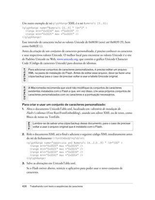 Um outro exemplo de nó glyphRange XML é o nó Numerals [0..9] :
<glyphRange name="Numerals [0..9] " id="3" >
  <range min="0x0030" max ="0x0039" />
  <range min="0x002E" max ="0x002E" />
</glyphRange>

Esse intervalo de caracteres inclui os valores Unicode de 0x0030 (zero) até 0x0039 (9), bem
como 0x002E (.).
Antes da criação de um conjunto de caracteres personalizado, é preciso conhecer os caracteres
e seus respectivos valores Unicode. O melhor local para encontrar os valores Unicode é o site
de Padrões Unicode na Web, www.unicode.org, que contém o gráfico Unicode Character
Code (Código de caracteres Unicode) para dezenas de idiomas.
 A T E NÇ Ã O




                  Para adicionar conjuntos de caracteres personalizados, é preciso editar um arquivo
                  XML na pasta de instalação do Flash. Antes de editar esse arquivo, deve-se fazer uma
                  cópia backup para o caso de precisar voltar a usar a tabela Unicode original.
 A TE N Ç Ã O




                  A Macromedia recomenda que você não modifique os conjuntos de caracteres
                  existentes instalados com o Flash e que, em vez disso, crie seus próprios conjuntos de
                  caracteres personalizados com os caracteres e a pontuação necessários.



Para criar e usar um conjunto de caracteres personalizado:
1.              Abra o documento UnicodeTable.xml, localizado em <diretório de instalação do
                Flash><idioma>First RunFontEmbedding, usando um editor XML ou de texto, como
                Bloco de notas ou TextEdit.
                N OT A




                           Lembre-se de salvar uma cópia backup desse documento, para o caso de precisar
                           voltar a usar o arquivo original que é instalado com o Flash.


2.              Role o documento XML até o final e adicione o seguinte código XML imediatamente antes
                do nó de fechamento </fontEmbeddingTable>:
                <glyphRange name="Uppercase and Numerals [A..Z,0..9] " id="100" >
                  <range min="0x0020" max ="0x0020" />
                  <range min="0x002E" max ="0x002E" />
                  <range min="0x0030" max ="0x0039" />
                  <range min="0x0041" max ="0x005A" />
                </glyphRange>

3.              Salve as alterações em UnicodeTable.xml.
                Se o Flash estiver aberto, reinicie o aplicativo para poder usar o novo conjunto de
                caracteres.



426                      Trabalhando com texto e seqüências de caracteres
 