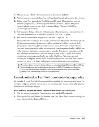 4.   Abra ou reinicie o Flash e depois crie um novo documento do Flash.
5.   Adicione uma nova instância TextField no Stage (Palco) usando a ferramenta Text (Texto).
6.   Defina o tipo Text da instância TextField como Dynamic (Dinâmico) no inspetor
     Property (Propriedades) e depois clique em Embed Character Options (Opções de
     incorporação de caracteres) para abrir a caixa de diálogo Character Embedding
     (Incorporação de caracteres).
7.   Role a caixa de diálogo Character Embedding até o final e selecione o novo conjunto de
     caracteres personalizados, Maiúsculas e Numerais [A-Z,0-9] (38 glifos).
8.   Selecione quaisquer outros conjuntos de caracteres e clique em OK.
     Se você selecionar o conjunto de caracteres personalizado, Maiúsculas e Numerais [A-Z,0-
     9], bem como o conjunto de caracteres padrão Maiúsculas [A-Z] ou Numerais [0-9],
     observe que o número de glifos incorporados não muda. Isso ocorre porque todos os
     caracteres maiúsculos são incluídos no conjunto de caracteres personalizado, e o Flash não
     inclui caracteres duplicados, o que mantém o tamanho do arquivo o menor possível. Se
     você selecionar o conjunto de caracteres Pontuação, que inclui 52 glifos, bem como o
     conjunto de caracteres personalizado, que inclui 38 glifos, o Flash só armazenará
     informações de 88 glifos, em vez de 90. Isso ocorre porque dois caracteres coincidentes —
     o espaço e o ponto — já foram incluídos no conjunto de caracteres personalizado.
     DICA




            A posição de um conjunto de caracteres na caixa de diálogo Character Embedding é
            determinada pela sua localização no documento XML. É possível reordenar os
            conjuntos de caracteres, inclusive os conjuntos de caracteres personalizados,
            movendo os pacotes <glyphRange> no arquivo XML.



Usando métodos TextField com fontes incorporadas
Os métodos da classe TextField oferecem uma funcionalidade útil para os seus aplicativos. Por
exemplo, você pode controlar a espessura de um campo de texto usando o ActionScript como
demonstrado no exemplo a seguir.

Para definir a espessura de um campo de texto com o ActionScript:
1.   Crie um novo documento do Flash e salve-o como textfieldThickness.fla.
2.   Abra o painel Library (Biblioteca) e selecione New Font (Nova fonte) no menu pop-up (no
     canto superior direito do painel Library).




                                                                           Usando fontes   427
 