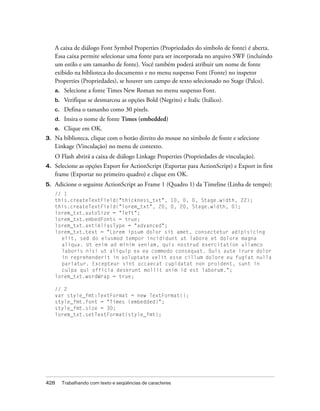 A caixa de diálogo Font Symbol Properties (Propriedades do símbolo de fonte) é aberta.
     Essa caixa permite selecionar uma fonte para ser incorporada no arquivo SWF (incluindo
     um estilo e um tamanho de fonte). Você também poderá atribuir um nome de fonte
     exibido na biblioteca do documento e no menu suspenso Font (Fonte) no inspetor
     Properties (Propriedades), se houver um campo de texto selecionado no Stage (Palco).
     a.    Selecione a fonte Times New Roman no menu suspenso Font.
     b.    Verifique se desmarcou as opções Bold (Negrito) e Italic (Itálico).
     c.    Defina o tamanho como 30 pixels.
     d.    Insira o nome de fonte Times (embedded)
     e.    Clique em OK.
3.   Na biblioteca, clique com o botão direito do mouse no símbolo de fonte e selecione
     Linkage (Vinculação) no menu de contexto.
     O Flash abrirá a caixa de diálogo Linkage Properties (Propriedades de vinculação).
4.   Selecione as opções Export for ActionScript (Exportar para ActionScript) e Export in first
     frame (Exportar no primeiro quadro) e clique em OK.
5.   Adicione o seguinte ActionScript ao Frame 1 (Quadro 1) da Timeline (Linha de tempo):
     // 1
     this.createTextField("thickness_txt", 10, 0, 0, Stage.width, 22);
     this.createTextField("lorem_txt", 20, 0, 20, Stage.width, 0);
     lorem_txt.autoSize = "left";
     lorem_txt.embedFonts = true;
     lorem_txt.antiAliasType = "advanced";
     lorem_txt.text = "Lorem ipsum dolor sit amet, consectetur adipisicing
       elit, sed do eiusmod tempor incididunt ut labore et dolore magna
       aliqua. Ut enim ad minim veniam, quis nostrud exercitation ullamco
       laboris nisi ut aliquip ex ea commodo consequat. Duis aute irure dolor
       in reprehenderit in voluptate velit esse cillum dolore eu fugiat nulla
       pariatur. Excepteur sint occaecat cupidatat non proident, sunt in
       culpa qui officia deserunt mollit anim id est laborum.";
     lorem_txt.wordWrap = true;

     // 2
     var style_fmt:TextFormat = new TextFormat();
     style_fmt.font = "Times (embedded)";
     style_fmt.size = 30;
     lorem_txt.setTextFormat(style_fmt);




428       Trabalhando com texto e seqüências de caracteres
 