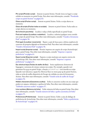 Pin script (Prender script) Somente no painel Actions. Prende (trava no lugar) o script
exibido no momento no painel Script. Para obter mais informações, consulte “Prendendo
scripts no painel Actions” na página 63.
Close script (Fechar script)     Somente no painel Actions. Fecha o script aberto no
momento.
Close all scripts (Fechar todos os scripts)      Somente no painel Actions. Fecha todos os
scripts abertos no momento.
Go to line (Ir para linha)   Localiza e realça a linha especificada no painel Script.
Find and replace (Localizar e substituir) Localiza e substitui qualquer texto contido
nos scripts do painel Script. Para obter mais informações, consulte “Usando a ferramenta
Find” na página 58.
Find again (Localizar novamente)        Repete a ação de busca para a última seqüência de
caracteres de pesquisa digitada na ferramenta Find. Para obter mais informações, consulte
“Usando a ferramenta Find” na página 58.
Import script (Importar script) Permite importar um arquivo de script (ActionScript)
para o painel Script. Para obter mais informações, consulte “Importar e exportar
preferências” na página 61.
Export script (Exportar script)   Exporta o script atual para um arquivo externo do
ActionScript (AS). Para obter mais informações, consulte “Importar e exportar
preferências” na página 61.
Esc shortcut keys (Teclas de atalho de Esc)       Insira rapidamente elementos de
linguagem e estruturas de sintaxe comuns nos scripts. Por exemplo, quando você
pressionar Esc+g+p no painel Script, a função gotoAndPlay() será inserida no script.
Quando você seleciona a opção Esc Shortcut Keys no menu pop-up do painel Actions,
todas as teclas de atalho disponíveis de Escape são exibidas na caixa de ferramentas
Actions. Para obter mais informações, consulte “Usando teclas de atalho de Escape”
na página 56.
Hidden characters (Caracteres ocultos)      Exiba os caracteres ocultos em seu script que
podem ser espaços, tabulações e quebras de linha. Para obter mais informações, consulte
“Exibindo caracteres ocultos” na página 57.
Line numbers (Números de linha)     Exibe números de linha no painel Script. Para obter
mais informações, consulte “Usando números de linha e quebra automática de linha”
na página 55.
Preferences (Preferências) Somente no painel Actions. Exibe a caixa de diálogo de
preferências do ActionScript. Para obter mais informações, consulte “Sobre as preferências
do ActionScript” na página 44.




                                    Sobre a codificação no painel Actions e na janela Script   43
 