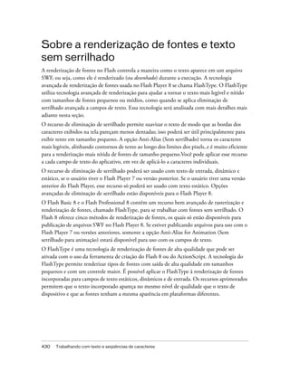 Sobre a renderização de fontes e texto
sem serrilhado
A renderização de fontes no Flash controla a maneira como o texto aparece em um arquivo
SWF, ou seja, como ele é renderizado (ou desenhado) durante a execução. A tecnologia
avançada de renderização de fontes usada no Flash Player 8 se chama FlashType. O FlashType
utiliza tecnologia avançada de renderização para ajudar a tornar o texto mais legível e nítido
com tamanhos de fontes pequenos ou médios, como quando se aplica eliminação de
serrilhado avançada a campos de texto. Essa tecnologia será analisada com mais detalhes mais
adiante nesta seção.
O recurso de eliminação de serrilhado permite suavizar o texto de modo que as bordas dos
caracteres exibidos na tela pareçam menos dentadas; isso poderá ser útil principalmente para
exibir texto em tamanho pequeno. A opção Anti-Alias (Sem serrilhado) torna os caracteres
mais legíveis, alinhando contornos de texto ao longo dos limites dos pixels, e é muito eficiente
para a renderização mais nítida de fontes de tamanho pequeno.Você pode aplicar esse recurso
a cada campo de texto do aplicativo, em vez de aplicá-lo a caracteres individuais.
O recurso de eliminação de serrilhado poderá ser usado com texto de entrada, dinâmico e
estático, se o usuário tiver o Flash Player 7 ou versão posterior. Se o usuário tiver uma versão
anterior do Flash Player, esse recurso só poderá ser usado com texto estático. Opções
avançadas de eliminação de serrilhado estão disponíveis para o Flash Player 8.
O Flash Basic 8 e o Flash Professional 8 contêm um recurso bem avançado de rasterização e
renderização de fontes, chamado FlashType, para se trabalhar com fontes sem serrilhado. O
Flash 8 oferece cinco métodos de renderização de fontes, os quais só estão disponíveis para
publicação de arquivos SWF no Flash Player 8. Se estiver publicando arquivos para uso com o
Flash Player 7 ou versões anteriores, somente a opção Anti-Alias for Animation (Sem
serrilhado para animação) estará disponível para uso com os campos de texto.
O FlashType é uma tecnologia de renderização de fontes de alta qualidade que pode ser
ativada com o uso da ferramenta de criação do Flash 8 ou do ActionScript. A tecnologia do
FlashType permite renderizar tipos de fontes com saída de alta qualidade em tamanhos
pequenos e com um controle maior. É possível aplicar o FlashType à renderização de fontes
incorporadas para campos de texto estáticos, dinâmicos e de entrada. Os recursos aprimorados
permitem que o texto incorporado apareça no mesmo nível de qualidade que o texto de
dispositivo e que as fontes tenham a mesma aparência em plataformas diferentes.




430   Trabalhando com texto e seqüências de caracteres
 