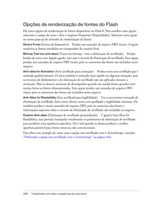 Opções de renderização de fontes do Flash
Há cinco opções de renderização de fontes disponíveis no Flash 8. Para escolher uma opção,
selecione o campo de texto e abra o inspetor Properties (Propriedades). Selecione uma opção
no menu pop-up de métodos de renderização de fontes.
Device Fonts (Fontes de dispositivo) Produz um tamanho de arquivo SWF menor. A opção
renderiza as fontes instaladas no computador do usuário final.
Bitmap Text (no anti-alias) (Texto em bitmap – sem a eliminação de serrilhado) Produz
bordas de texto com ângulo agudo, sem usar o recurso de eliminação de serrilhado. Esta opção
produz um tamanho de arquivo SWF maior, pois os contornos das fontes são incluídos nesse
arquivo.
Anti-alias for Animation (Sem serrilhado para animação)     Produz texto sem serrilhado que é
animado gradativamente. O texto também é animado mais rápido em algumas situações, pois
os recursos de alinhamento e de eliminação de serrilhado não são aplicados durante a
animação. Não se observa aumento de desempenho quando são usadas fontes grandes com
muitas letras ou fontes dimensionadas. Esta opção produz um tamanho de arquivo SWF
maior, pois os contornos das fontes são incluídos nesse arquivo.
Anti-Alias for Readability (Sem serrilhado para legibilidade) Usa o mecanismo avançado de
eliminação de serrilhado, bem como oferece texto com qualidade e legibilidade máximas. Ela
também produz o maior tamanho de arquivo SWF, pois os contornos das fontes e
informações especiais sobre o recurso de eliminação de serrilhado são incluídos no arquivo.
Custom Anti-alias   (Eliminação de serrilhado personalizada) É igual à Anti-Alias for
Readability, mas permite manipular visualmente os parâmetros de eliminação de serrilhado
para produzir uma aparência específica. Ela é útil quando se deseja produzir a melhor
aparência possível para fontes novas ou não convencionais.
Para obter um exemplo de como usar a opção sem serrilhado com o ActionScript, consulte
“Definindo a opção sem serrilhado com o ActionScript” na página 433.




432   Trabalhando com texto e seqüências de caracteres
 