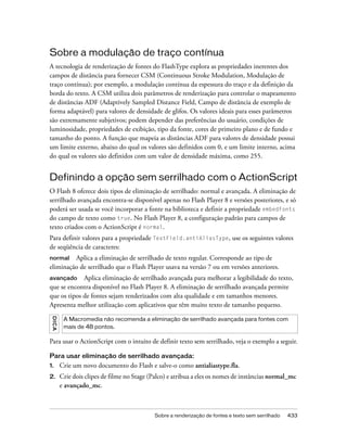 Sobre a modulação de traço contínua
A tecnologia de renderização de fontes do FlashType explora as propriedades inerentes dos
campos de distância para fornecer CSM (Continuous Stroke Modulation, Modulação de
traço contínua); por exemplo, a modulação contínua da espessura do traço e da definição da
borda do texto. A CSM utiliza dois parâmetros de renderização para controlar o mapeamento
de distâncias ADF (Adaptively Sampled Distance Field, Campo de distância de exemplo de
forma adaptável) para valores de densidade de glifos. Os valores ideais para esses parâmetros
são extremamente subjetivos; podem depender das preferências do usuário, condições de
luminosidade, propriedades de exibição, tipo da fonte, cores de primeiro plano e de fundo e
tamanho do ponto. A função que mapeia as distâncias ADF para valores de densidade possui
um limite externo, abaixo do qual os valores são definidos com 0, e um limite interno, acima
do qual os valores são definidos com um valor de densidade máxima, como 255.


Definindo a opção sem serrilhado com o ActionScript
O Flash 8 oferece dois tipos de eliminação de serrilhado: normal e avançada. A eliminação de
serrilhado avançada encontra-se disponível apenas no Flash Player 8 e versões posteriores, e só
poderá ser usada se você incorporar a fonte na biblioteca e definir a propriedade embedFonts
do campo de texto como true. No Flash Player 8, a configuração padrão para campos de
texto criados com o ActionScript é normal.
Para definir valores para a propriedade TextField.antiAliasType, use os seguintes valores
de seqüência de caracteres:
normal   Aplica a eliminação de serrilhado de texto regular. Corresponde ao tipo de
eliminação de serrilhado que o Flash Player usava na versão 7 ou em versões anteriores.
avançado Aplica eliminação de serrilhado avançada para melhorar a legibilidade do texto,
que se encontra disponível no Flash Player 8. A eliminação de serrilhado avançada permite
que os tipos de fontes sejam renderizados com alta qualidade e em tamanhos menores.
Apresenta melhor utilização com aplicativos que têm muito texto de tamanho pequeno.
 DICA




         A Macromedia não recomenda a eliminação de serrilhado avançada para fontes com
         mais de 48 pontos.

Para usar o ActionScript com o intuito de definir texto sem serrilhado, veja o exemplo a seguir.

Para usar eliminação de serrilhado avançada:
1.      Crie um novo documento do Flash e salve-o como antialiastype.fla.
2.      Crie dois clipes de filme no Stage (Palco) e atribua a eles os nomes de instâncias normal_mc
        e avançado_mc.



                                             Sobre a renderização de fontes e texto sem serrilhado   433
 