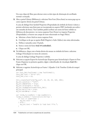 Use esses clipes de filme para alternar entre os dois tipos de eliminação de serrilhado:
     normal e avançada.
3.   Abra o painel Library (Biblioteca) e selecione New Font (Nova fonte) no menu pop-up no
     canto superior direito do painel Library.
     A caixa de diálogo Font Symbol Properties (Propriedades do símbolo de fonte) é aberta e
     permite selecionar uma fonte para ser incorporada no arquivo SWF (incluindo um estilo e
     um tamanho de fonte). Você também poderá atribuir um nome de fonte exibido na
     biblioteca do documento e no menu suspenso Font (Fonte) no inspetor Properties
     (Propriedades), se houver um campo de texto selecionado no Stage (Palco).
     a.    Selecione a fonte Arial no menu suspenso Font.
     b.    Certifique-se de que as opções Bold (Negrito) e Italic (Itálico) não estão selecionadas.
     c.    Defina o tamanho como 10 pixels.
     d.    Insira o nome de fonte Arial-10 (embedded).
     e.    Clique em OK.
4.   Na biblioteca, clique com o botão direito do mouse no símbolo de fonte e selecione
     Linkage (Vinculação) no menu de contexto.
     A caixa de diálogo Linkage Properties é exibida.
5.   Selecione as opções Export for ActionScript (Exportar para ActionScript) e Export in First
     Frame (Exportar no primeiro quadro), digite o identificador de vinculação Arial-10 e
     clique em OK.
6.   Adicione o seguinte ActionScript ao Frame 1 (Quadro 1) da Timeline (Linha de tempo)
     principal:
     var text_fmt:TextFormat = new TextFormat();
     text_fmt.font = "Arial-10";
     text_fmt.size = 10;

     this.createTextField("my_txt", 10, 20, 20, 320, 240);
     my_txt.autoSize = "left";
     my_txt.embedFonts = true;
     my_txt.selectable = false;
     my_txt.setNewTextFormat(text_fmt);
     my_txt.multiline = true;
     my_txt.wordWrap = true;

     var lorem_lv:LoadVars = new LoadVars();
     lorem_lv.onData = function(src:String) {
       if (src != undefined) {
          my_txt.text = src;
       } else {
          my_txt.text = "unable to load text file.";
       }



434       Trabalhando com texto e seqüências de caracteres
 