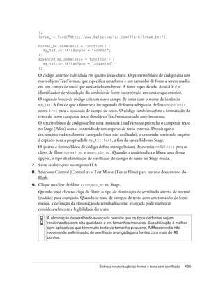 };
     lorem_lv.load("http://www.helpexamples.com/flash/lorem.txt");

     normal_mc.onRelease = function() {
        my_txt.antiAliasType = "normal";
     };
     advanced_mc.onRelease = function() {
        my_txt.antiAliasType = "advanced";
     };

     O código anterior é dividido em quatro áreas-chave. O primeiro bloco de código cria um
     novo objeto TextFormat, que especifica uma fonte e um tamanho de fonte a serem usados
     em um campo de texto que será criado em breve. A fonte especificada, Arial-10, é o
     identificador de vinculação do símbolo de fonte incorporado em uma etapa anterior.
     O segundo bloco de código cria um novo campo de texto com o nome de instância
     my_txt. A fim de que a fonte seja incorporada de forma adequada, defina embedFonts
     como true para a instância de campo de texto. O código também define a formatação de
     texto do novo campo de texto do objeto TextFormat criado anteriormente.
     O terceiro bloco de código define uma instância LoadVars que preenche o campo de texto
     no Stage (Palco) com o conteúdo de um arquivo de texto externo. Depois que o
     documento está totalmente carregado (mas não analisado), o conteúdo inteiro do arquivo
     é copiado para a propriedade my_txt.text, a fim de ser exibido no Stage.
     O quarto e último bloco de código define manipuladores de eventos onRelease para os
     clipes de filme normal_mc e avançado_mc. Quando o usuário clica e libera uma dessas
     opções, o tipo de eliminação de serrilhado do campo de texto no Stage muda.
7.   Salve as alterações no arquivo FLA.
8.   Selecione Control (Controlar) > Test Movie (Testar filme) para testar o documento do
     Flash.
9.   Clique no clipe de filme avançado_mc no Stage.
     Quando você clica no clipe de filme, o tipo de eliminação de serrilhado alterna de normal
     (padrão) para avançado. Quando se trata de campos de texto com um tamanho de fonte
     menor, a definição da eliminação de serrilhado como avançada pode melhorar
     consideravelmente a legibilidade do texto.
     DICA




            A eliminação de serrilhado avançada permite que os tipos de fontes sejam
            renderizados com alta qualidade e em tamanhos menores. Sua utilização é melhor
            com aplicativos que têm muito texto de tamanho pequeno. A Macromedia não
            recomenda a eliminação de serrilhado avançada para fontes com mais de 48
            pontos.




                                           Sobre a renderização de fontes e texto sem serrilhado   435
 