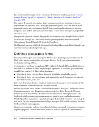 Para obter mais informações sobre a formatação de texto sem serrilhado, consulte “Usando
um tipo de ajuste à grade” na página 442 e “Sobre a formatação de texto sem serrilhado”
na página 440.
Um arquivo de exemplo no seu disco rígido mostra como aplicar e manipular texto sem
serrilhado em um aplicativo. Use a tecnologia de renderização do FlashType para criar um
pequeno texto que seja extremamente legível. Esse exemplo também demonstra como os
campos de texto podem ser rolados de forma rápida e suave com a utilização da propriedade
cacheAsBitmap.
O arquivo de origem de exemplo, flashtype.fla, encontra-se na pasta Samples do disco rígido.
No Windows, navegue até a unidade de inicializaçãoProgram FilesMacromediaFlash
8Samples and TutorialsSamplesActionScriptFlashType.
No Macintosh, navegue até HD do Macintosh/Applications/Macromedia Flash 8/Samples and
Tutorials/Samples/ActionScript/FlashType.


Definindo tabelas para fontes
Se você criar fontes para usar com arquivos SWF ou para distribuição a desenvolvedores de
Flash, talvez seja necessário definir tabelas para fontes, a fim de controlar como elas são
renderizadas no Stage (Palco).
A eliminação de serrilhado avançada usa ADFs (Adaptively Sampled Distance Field, Campos
de distância de exemplo de forma adaptável) para representar os contornos que determinam
um glifo (um caractere). O Flash utiliza dois valores:
■   Um valor de limite externo, abaixo do qual as densidades são definidas como 0.
■   Um valor de limite interno, acima do qual as densidades são definidas com um valor de
    densidade máxima, como 255.
Entre esses dois valores-limite, a função de mapeamento é uma curva linear variando de 0 no
limite externo até a densidade máxima no limite interno.
O ajuste dos valores-limite externo e interno afeta a espessura do traço e a definição da borda.
O espaçamento entre esses dois parâmetros é comparável ao dobro do raio do filtro dos
métodos clássicos de eliminação de serrilhado; um espaçamento menor proporciona uma
borda mais nítida, enquanto que um espaçamento maior fornece uma borda mais suave e
filtrada. Quando o espaçamento é igual a 0, a imagem da densidade resultante é um bitmap de
dois níveis. Quando o espaçamento é muito largo, a imagem da densidade resultante tem uma
borda semelhante a uma aquarela.
Geralmente, os usuários preferem bordas bem definidas e com grande contraste em tamanhos
de pontos pequenos e bordas mais suaves para texto animado e pontos de tamanho maior.



436   Trabalhando com texto e seqüências de caracteres
 