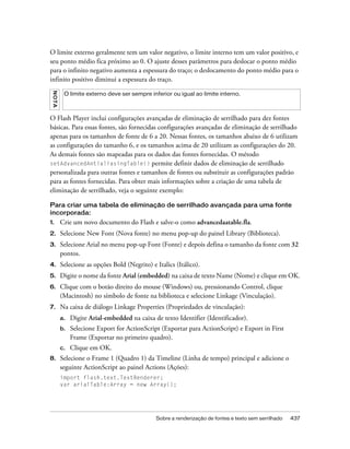 O limite externo geralmente tem um valor negativo, o limite interno tem um valor positivo, e
seu ponto médio fica próximo ao 0. O ajuste desses parâmetros para deslocar o ponto médio
para o infinito negativo aumenta a espessura do traço; o deslocamento do ponto médio para o
infinito positivo diminui a espessura do traço.
 N OT A




           O limite externo deve ser sempre inferior ou igual ao limite interno.



O Flash Player inclui configurações avançadas de eliminação de serrilhado para dez fontes
básicas. Para essas fontes, são fornecidas configurações avançadas de eliminação de serrilhado
apenas para os tamanhos de fonte de 6 a 20. Nessas fontes, os tamanhos abaixo de 6 utilizam
as configurações do tamanho 6, e os tamanhos acima de 20 utilizam as configurações do 20.
As demais fontes são mapeadas para os dados das fontes fornecidas. O método
setAdvancedAntialiasingTable() permite definir dados de eliminação de serrilhado
personalizada para outras fontes e tamanhos de fontes ou substituir as configurações padrão
para as fontes fornecidas. Para obter mais informações sobre a criação de uma tabela de
eliminação de serrilhado, veja o seguinte exemplo:

Para criar uma tabela de eliminação de serrilhado avançada para uma fonte
incorporada:
1.        Crie um novo documento do Flash e salve-o como advancedaatable.fla.
2.        Selecione New Font (Nova fonte) no menu pop-up do painel Library (Biblioteca).
3.        Selecione Arial no menu pop-up Font (Fonte) e depois defina o tamanho da fonte com 32
          pontos.
4.        Selecione as opções Bold (Negrito) e Italics (Itálico).
5.        Digite o nome da fonte Arial (embedded) na caixa de texto Name (Nome) e clique em OK.
6.        Clique com o botão direito do mouse (Windows) ou, pressionando Control, clique
          (Macintosh) no símbolo de fonte na biblioteca e selecione Linkage (Vinculação).
7.        Na caixa de diálogo Linkage Properties (Propriedades de vinculação):
          a.   Digite Arial-embedded na caixa de texto Identifier (Identificador).
          b.   Selecione Export for ActionScript (Exportar para ActionScript) e Export in First
               Frame (Exportar no primeiro quadro).
          c.   Clique em OK.
8.        Selecione o Frame 1 (Quadro 1) da Timeline (Linha de tempo) principal e adicione o
          seguinte ActionScript ao painel Actions (Ações):
          import flash.text.TextRenderer;
          var arialTable:Array = new Array();




                                               Sobre a renderização de fontes e texto sem serrilhado   437
 