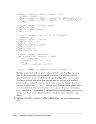 arialTable.push({fontSize:16.0, insideCutoff:0.516,
       outsideCutoff:0.416});
     arialTable.push({fontSize:32.0, insideCutoff:2.8, outsideCutoff:-2.8});
     TextRenderer.setAdvancedAntialiasingTable("Arial", "bolditalic", "dark",
       arialTable);

     var my_fmt:TextFormat = new TextFormat();
     my_fmt.align = "justify";
     my_fmt.font = "Arial-embedded";
     my_fmt.size = 32;

     this.createTextField("my_txt", 999, 10, 10, Stage.width-20,
       Stage.height-20);
     my_txt.antiAliasType = "advanced";
     my_txt.embedFonts = true;
     my_txt.multiline = true;
     my_txt.setNewTextFormat(my_fmt);
     my_txt.sharpness = 0;
     my_txt.thickness = 0;
     my_txt.wordWrap = true;

     var lorem_lv:LoadVars = new LoadVars();
     lorem_lv.onData = function(src:String):Void {
        if (src != undefined) {
          my_txt.text = src + "nn" + src;
        } else {
          trace("error downloading text file");
        }
     };
     lorem_lv.load("http://www.helpexamples.com/flash/lorem.txt");

     O código anterior é dividido em quatro seções. A primeira seção de código importa a
     classe TextRenderer e define uma nova tabela de eliminação de serrilhado para dois
     tamanhos diferentes da fonte Arial. A segunda seção de código define um novo objeto
     TextFormat, utilizado para aplicar formatação de texto ao campo de texto (criado na
     próxima seção de código). A próxima seção de código cria um novo campo de texto com
     um nome de instância my_txt, ativa a eliminação de serrilhado avançada, aplica o objeto
     de formato de texto (criado anteriormente) e ativa os recursos de quebra automática de
     texto e várias linhas. O último bloco de código define um objeto LoadVars utilizado para
     carregar texto de um arquivo de texto externo e preencher o campo de texto no Stage
     (Palco).
9.   Selecione Control (Controlar) > Test Movie (Testar filme) para testar o documento do
     Flash.




438    Trabalhando com texto e seqüências de caracteres
 