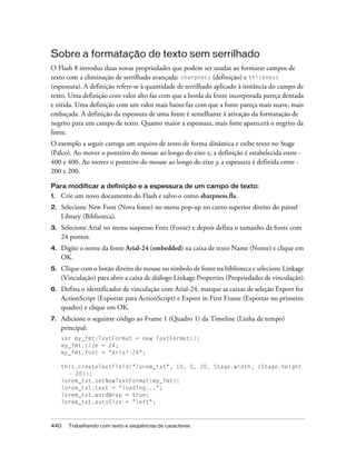 Sobre a formatação de texto sem serrilhado
O Flash 8 introduz duas novas propriedades que podem ser usadas ao formatar campos de
texto com a eliminação de serrilhado avançada: sharpness (definição) e thickness
(espessura). A definição refere-se à quantidade de serrilhado aplicado à instância do campo de
texto. Uma definição com valor alto faz com que a borda da fonte incorporada pareça dentada
e nítida. Uma definição com um valor mais baixo faz com que a fonte pareça mais suave, mais
embaçada. A definição da espessura de uma fonte é semelhante à ativação da formatação de
negrito para um campo de texto. Quanto maior a espessura, mais forte aparecerá o negrito da
fonte.
O exemplo a seguir carrega um arquivo de texto de forma dinâmica e exibe texto no Stage
(Palco). Ao mover o ponteiro do mouse ao longo do eixo x, a definição é estabelecida entre -
400 e 400. Ao mover o ponteiro do mouse ao longo do eixo y, a espessura é definida entre -
200 e 200.

Para modificar a definição e a espessura de um campo de texto:
1.   Crie um novo documento do Flash e salve-o como sharpness.fla.
2.   Selecione New Font (Nova fonte) no menu pop-up no canto superior direito do painel
     Library (Biblioteca).
3.   Selecione Arial no menu suspenso Font (Fonte) e depois defina o tamanho da fonte com
     24 pontos.
4.   Digite o nome da fonte Arial-24 (embedded) na caixa de texto Name (Nome) e clique em
     OK.
5.   Clique com o botão direito do mouse no símbolo de fonte na biblioteca e selecione Linkage
     (Vinculação) para abrir a caixa de diálogo Linkage Properties (Propriedades de vinculação).
6.   Defina o identificador de vinculação com Arial-24, marque as caixas de seleção Export for
     ActionScript (Exportar para ActionScript) e Export in First Frame (Exportar no primeiro
     quadro) e clique em OK.
7.   Adicione o seguinte código ao Frame 1 (Quadro 1) da Timeline (Linha de tempo)
     principal:
     var my_fmt:TextFormat = new TextFormat();
     my_fmt.size = 24;
     my_fmt.font = "Arial-24";

     this.createTextField("lorem_txt", 10, 0, 20, Stage.width, (Stage.height
       - 20));
     lorem_txt.setNewTextFormat(my_fmt);
     lorem_txt.text = "loading...";
     lorem_txt.wordWrap = true;
     lorem_txt.autoSize = "left";



440    Trabalhando com texto e seqüências de caracteres
 