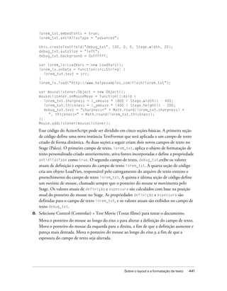 lorem_txt.embedFonts = true;
     lorem_txt.antiAliasType = "advanced";

     this.createTextField("debug_txt", 100, 0, 0, Stage.width, 20);
     debug_txt.autoSize = "left";
     debug_txt.background = 0xFFFFFF;

     var lorem_lv:LoadVars = new LoadVars();
     lorem_lv.onData = function(src:String) {
       lorem_txt.text = src;
     }
     lorem_lv.load("http://www.helpexamples.com/flash/lorem.txt");

     var mouseListener:Object = new Object();
     mouseListener.onMouseMove = function():Void {
        lorem_txt.sharpness = (_xmouse * (800 / Stage.width)) - 400;
        lorem_txt.thickness = (_ymouse * (400 / Stage.height)) - 200;
        debug_txt.text = "sharpness=" + Math.round(lorem_txt.sharpness) +
          ", thickness=" + Math.round(lorem_txt.thickness);
     };
     Mouse.addListener(mouseListener);

     Esse código do ActionScript pode ser dividido em cinco seções básicas. A primeira seção
     de código define uma nova instância TextFormat que será aplicada a um campo de texto
     criado de forma dinâmica. As duas seções a seguir criam dois novos campos de texto no
     Stage (Palco). O primeiro campo de texto, lorem_txt, aplica o objeto de formatação de
     texto personalizado criado anteriormente, ativa fontes incorporadas e define a propriedade
     antiAliasType como true. O segundo campo de texto, debug_txt,exibe os valores
     atuais de definição e espessura do campo de texto lorem_txt. A quarta seção de código
     cria um objeto LoadVars, responsável pelo carregamento do arquivo de texto externo e
     preenchimento do campo de texto lorem_txt. A quinta e última seção de código define
     um ouvinte de mouse, chamado sempre que o ponteiro do mouse se movimenta pelo
     Stage. Os valores atuais de definição e espessura são calculados com base na posição
     atual do ponteiro do mouse no Stage. As propriedades definição e espessura são
     definidas para o campo de texto lorem_txt, e os valores atuais são exibidos no campo de
     texto debug_txt.
8.   Selecione Control (Controlar) > Test Movie (Testar filme) para testar o documento.
     Mova o ponteiro do mouse ao longo do eixo x para alterar a definição do campo de texto.
     Mova o ponteiro do mouse da esquerda para a direita, a fim de que a definição aumente e
     pareça mais dentada. Mova o ponteiro do mouse ao longo do eixo y, a fim de que a
     espessura do campo de texto seja alterada.




                                                      Sobre o layout e a formatação de texto   441
 