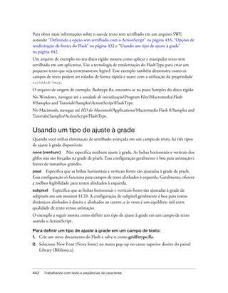 Para obter mais informações sobre o uso de texto sem serrilhado em um arquivo SWF,
consulte “Definindo a opção sem serrilhado com o ActionScript” na página 433, “Opções de
renderização de fontes do Flash” na página 432 e “Usando um tipo de ajuste à grade”
na página 442.
Um arquivo de exemplo no seu disco rígido mostra como aplicar e manipular texto sem
serrilhado em um aplicativo. Use a tecnologia de renderização do FlashType para criar um
pequeno texto que seja extremamente legível. Esse exemplo também demonstra como os
campos de texto podem ser rolados de forma rápida e suave com a utilização da propriedade
cacheAsBitmap.

O arquivo de origem de exemplo, flashtype.fla, encontra-se na pasta Samples do disco rígido.
No Windows, navegue até a unidade de inicializaçãoProgram FilesMacromediaFlash
8Samples and TutorialsSamplesActionScriptFlashType.
No Macintosh, navegue até HD do Macintosh/Applications/Macromedia Flash 8/Samples and
Tutorials/Samples/ActionScript/FlashType.


Usando um tipo de ajuste à grade
Quando você utiliza eliminação de serrilhado avançada em um campo de texto, há três tipos
de ajuste à grade disponíveis:
none (nenhum)       Não especifica nenhum ajuste à grade. As linhas horizontais e verticais dos
glifos não são forçadas na grade de pixels. Essa configuração geralmente é boa para animação e
fontes de tamanhos grandes.
pixel Especifica que as linhas horizontais e verticais fortes são ajustadas à grade de pixels.
Essa configuração só funciona para campos de texto alinhados à esquerda. Geralmente, oferece
a melhor legibilidade para textos alinhados à esquerda.
subpixel   Especifica que as linhas horizontais e verticais fortes são ajustadas à grade de
subpixels em um monitor LCD. A configuração de subpixel geralmente é boa para textos
dinâmicos alinhados à direita e alinhados ao centro, e às vezes é um equilíbrio útil entre
qualidade de texto versus animação.
O exemplo a seguir mostra como definir um tipo de ajuste à grade em um campo de texto
usando o ActionScript.

Para definir um tipo de ajuste à grade em um campo de texto:
1.   Crie um novo documento do Flash e salve-o como gridfittype.fla.
2.   Selecione New Font (Nova fonte) no menu pop-up no canto superior direito do painel
     Library (Biblioteca).




442    Trabalhando com texto e seqüências de caracteres
 