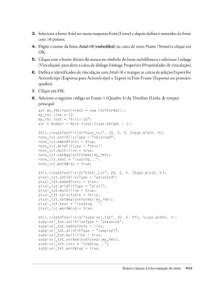 3.   Selecione a fonte Arial no menu suspenso Font (Fonte) e depois defina o tamanho da fonte
     com 10 pontos.
4.   Digite o nome da fonte Arial-10 (embedded) na caixa de texto Name (Nome) e clique em
     OK.
5.   Clique com o botão direito do mouse no símbolo de fonte na biblioteca e selecione Linkage
     (Vinculação) para abrir a caixa de diálogo Linkage Properties (Propriedades de vinculação).
6.   Defina o identificador de vinculação com Arial-10 e marque as caixas de seleção Export for
     ActionScript (Exportar para ActionScript) e Export in First Frame (Exportar no primeiro
     quadro).
7.   Clique em OK.
8.   Adicione o seguinte código ao Frame 1 (Quadro 1) da Timeline (Linha de tempo)
     principal:
     var my_fmt:TextFormat = new TextFormat();
     my_fmt.size = 10;
     my_fmt.font = "Arial-10";
     var h:Number = Math.floor(Stage.height / 3);

     this.createTextField("none_txt", 10, 0, 0, Stage.width, h);
     none_txt.antiAliasType = "advanced";
     none_txt.embedFonts = true;
     none_txt.gridFitType = "none";
     none_txt.multiline = true;
     none_txt.setNewTextFormat(my_fmt);
     none_txt.text = "loading...";
     none_txt.wordWrap = true;

     this.createTextField("pixel_txt", 20, 0, h, Stage.width, h);
     pixel_txt.antiAliasType = "advanced";
     pixel_txt.embedFonts = true;
     pixel_txt.gridFitType = "pixel";
     pixel_txt.multiline = true;
     pixel_txt.selectable = false;
     pixel_txt.setNewTextFormat(my_fmt);
     pixel_txt.text = "loading...";
     pixel_txt.wordWrap = true;

     this.createTextField("subpixel_txt", 30, 0, h*2, Stage.width, h);
     subpixel_txt.antiAliasType = "advanced";
     subpixel_txt.embedFonts = true;
     subpixel_txt.gridFitType = "subpixel";
     subpixel_txt.multiline = true;
     subpixel_txt.setNewTextFormat(my_fmt);
     subpixel_txt.text = "loading...";
     subpixel_txt.wordWrap = true;




                                                      Sobre o layout e a formatação de texto   443
 