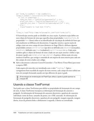 var lorem_lv:LoadVars = new LoadVars();
     lorem_lv.onData = function(src:String):Void {
        if (src != undefined) {
          none_txt.text = "[antiAliasType=none]n" + src;
          pixel_txt.text = "[antiAliasType=pixel]n" + src;
          subpixel_txt.text = "[antiAliasType=subpixel]n" + src;
        } else {
          trace("unable to load text file");
        }
     };
     lorem_lv.load("http://www.helpexamples.com/flash/lorem.txt");

     O ActionScript anterior pode ser dividido em cinco seções. A primeira seção define um
     novo objeto de formato de texto que especifica duas propriedades: tamanho e fonte. A
     propriedade font (fonte) refere-se ao identificador de vinculação do símbolo de fonte que
     está atualmente na biblioteca de documentos. A segunda, terceira e quarta seções de
     código criam um novo campo de texto dinâmico no Stage (Palco) e definem algumas
     propriedades comuns: antiAliasType (que deve ser definido com advanced [avançado]),
     embedFonts (definido com true [verdadeiro]), multiline e wordWrap. Cada seção
     também aplica o objeto de formato de texto criado em um seção anterior e define o tipo
     de ajuste à grade com normal, pixel ou subpixel. A quinta e última seção cria uma
     instância LoadVars, que carrega o conteúdo de um arquivo de texto externo para cada um
     dos campos de texto criados com código.
9.   Salve o documento e selecione Control (Controlar) > Test Movie (Testar filme) para testar
     o arquivo SWF.
     Cada arquivo de texto deve ser inicializado com o valor “loading...”. Após o
     carregamento bem-sucedido do arquivo de texto externo, cada campo de texto exibirá um
     texto de exemplo formatado usando um tipo diferente de ajuste à grade.
      DICA




               A tecnologia de renderização do FlashType utiliza o ajuste à grade apenas na
               rotação 0º.



Usando a classe TextFormat
Você pode usar a classe TextFormat para definir as propriedades de formatação de um campo
de texto. A classe TextFormat incorpora as informações de formatação de caractere e
parágrafo. As informações de formatação de caracteres descrevem a aparência de caracteres
individuais: nome da fonte, tamanho do ponto, cor e URL associado. As informações de
formatação de parágrafos descrevem a aparência de um parágrafo: margem esquerda, margem
direita, recuo da primeira linha e alinhamento à esquerda, à direita ou centralizado.




444          Trabalhando com texto e seqüências de caracteres
 