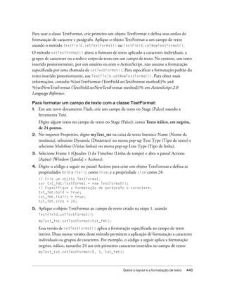 Para usar a classe TextFormat, crie primeiro um objeto TextFormat e defina seus estilos de
formatação de caractere e parágrafo. Aplique o objeto TextFormat a um campo de texto
usando o método TextField.setTextFormat() ou TextField.setNewTextFormat().
O método setTextFormat() altera o formato de texto aplicado a caracteres individuais, a
grupos de caracteres ou a todo o corpo de texto em um campo de texto. No entanto, um texto
inserido posteriormente, por um usuário ou com o ActionScript, não assume a formatação
especificada por uma chamada de setTextFormat(). Para especificar a formatação padrão do
texto inserido posteriormente, use TextField.setNewTextFormat(). Para obter mais
informações, consulte %{setTextFormat (TextField.setTextFormat method)}% and
%{setNewTextFormat (TextField.setNewTextFormat method)}% em ActionScript 2.0
Language Reference.

Para formatar um campo de texto com a classe TextFormat:
1.   Em um novo documento Flash, crie um campo de texto no Stage (Palco) usando a
     ferramenta Text.
     Digite algum texto no campo de texto no Stage (Palco), como Texto itálico, em negrito,
     de 24 pontos.
2.   No inspetor Properties, digite myText_txt na caixa de texto Instance Name (Nome da
     instância), selecione Dynamic (Dinâmico) no menu pop-up Text Type (Tipo de texto) e
     selecione Multiline (Várias linhas) no menu pop-up Line Type (Tipo de linha).
3.   Selecione Frame 1 (Quadro 1) da Timeline (Linha de tempo) e abra o painel Actions
     (Ações) (Window [Janela] > Actions).
4.   Digite o código a seguir no painel Actions para criar um objeto TextFormat e defina as
     propriedades bold e italic como true, e a propriedade size como 24:
     // Crie um objeto TextFormat.
     var txt_fmt:TextFormat = new TextFormat();
     // Especifique a formatação de parágrafo e caractere.
     txt_fmt.bold = true;
     txt_fmt.italic = true;
     txt_fmt.size = 24;

5.   Aplique o objeto TextFormat ao campo de texto criado na etapa 1, usando
     TextField.setTextFormat():
     myText_txt.setTextFormat(txt_fmt);

     Essa versão de setTextFormat() aplica a formatação especificada ao campo de texto
     inteiro. Duas outras versões desse método permitem a aplicação de formatação a caracteres
     individuais ou grupos de caracteres. Por exemplo, o código a seguir aplica a formatação
     negrito, itálico, tamanho 24 aos três primeiros caracteres inseridos no campo de texto:
     myText_txt.setTextFormat(0, 3, txt_fmt);




                                                      Sobre o layout e a formatação de texto   445
 