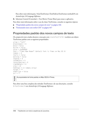 Para obter mais informações, %{setTextFormat (TextField.setTextFormat method)}% em
         ActionScript 2.0 Language Reference.
6.       Selecione Control (Controlar) > Test Movie (Testar filme) para testar o aplicativo.
Para obter mais informações sobre o uso da classe TextFormat, consulte os seguintes tópicos:
■        “Propriedades padrão dos novos campos de texto” na página 446
■        “Formatando texto com estilos CSS” na página 447


Propriedades padrão dos novos campos de texto
Os campos de texto criados durante a execução com createTextField() recebem um objeto
TextFormat padrão com as seguintes propriedades:
align = "left"
blockIndent = 0
bold = false
bullet = false
color = 0x000000
font = "Times New Roman" (default font is Times on Mac OS X)
indent = 0
italic = false
kerning = false
leading = 0
leftMargin = 0
letterSpacing = 0
rightMargin = 0
size = 12
tabStops = [] (empty array)
target = ""
underline = false
url = ""
N OT A




          A propriedade de fonte padrão no Mac OS X é Times.



Para obter uma lista completa dos métodos TextFormat e de suas descrições, consulte
%{TextFormat}% em ActionScript 2.0 Language Reference.




446        Trabalhando com texto e seqüências de caracteres
 